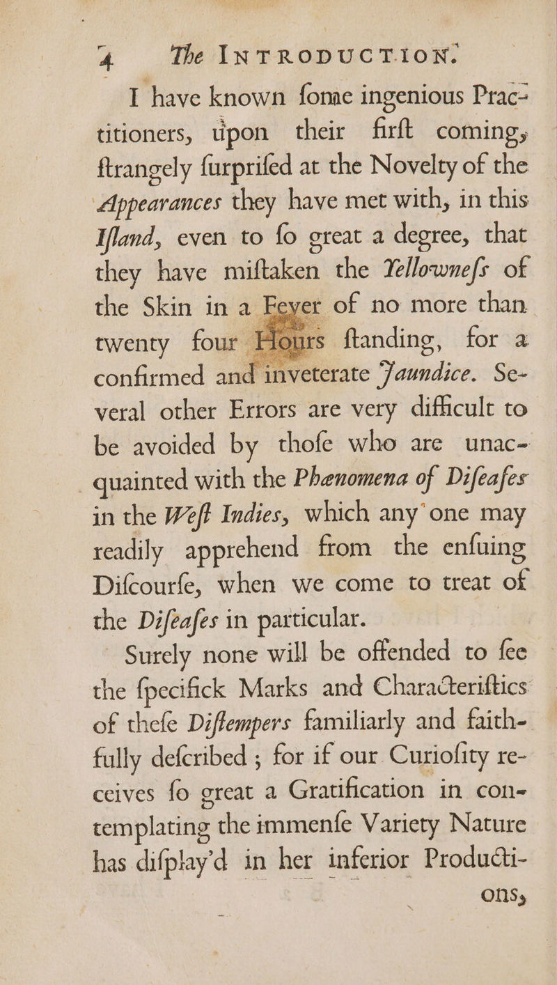 I have known fonae ingenious Prac- titioners, upon their firft coming, ftrangely furprifed at the Novelty of the Appearances they have met with, in this Ifland, even to fo great a degree, that they have miftaken the Yellownefs of the Skin in a Feyer of no more than twenty four Honrs ftanding, for a confirmed and inveterate Jaundice. Se- veral other Errors are very difficult to be avoided by thofe who are unac- quainted with the Phenomena of Difeafes in the Weft Indies, which any’ one may readily apprehend from the enfuing Difcourfe, when we come to treat of the Difeafes in particular. - Surely none will be offended to fee the fpecifick Marks and Characteriftics of thefe Diffempers familiarly and faith-. fully defcribed ; for if our Curiofity re- ceives fo great a Gratification in con- templating the immentfe Variety Nature has difplay’d in her inferior Producti- aS ons;