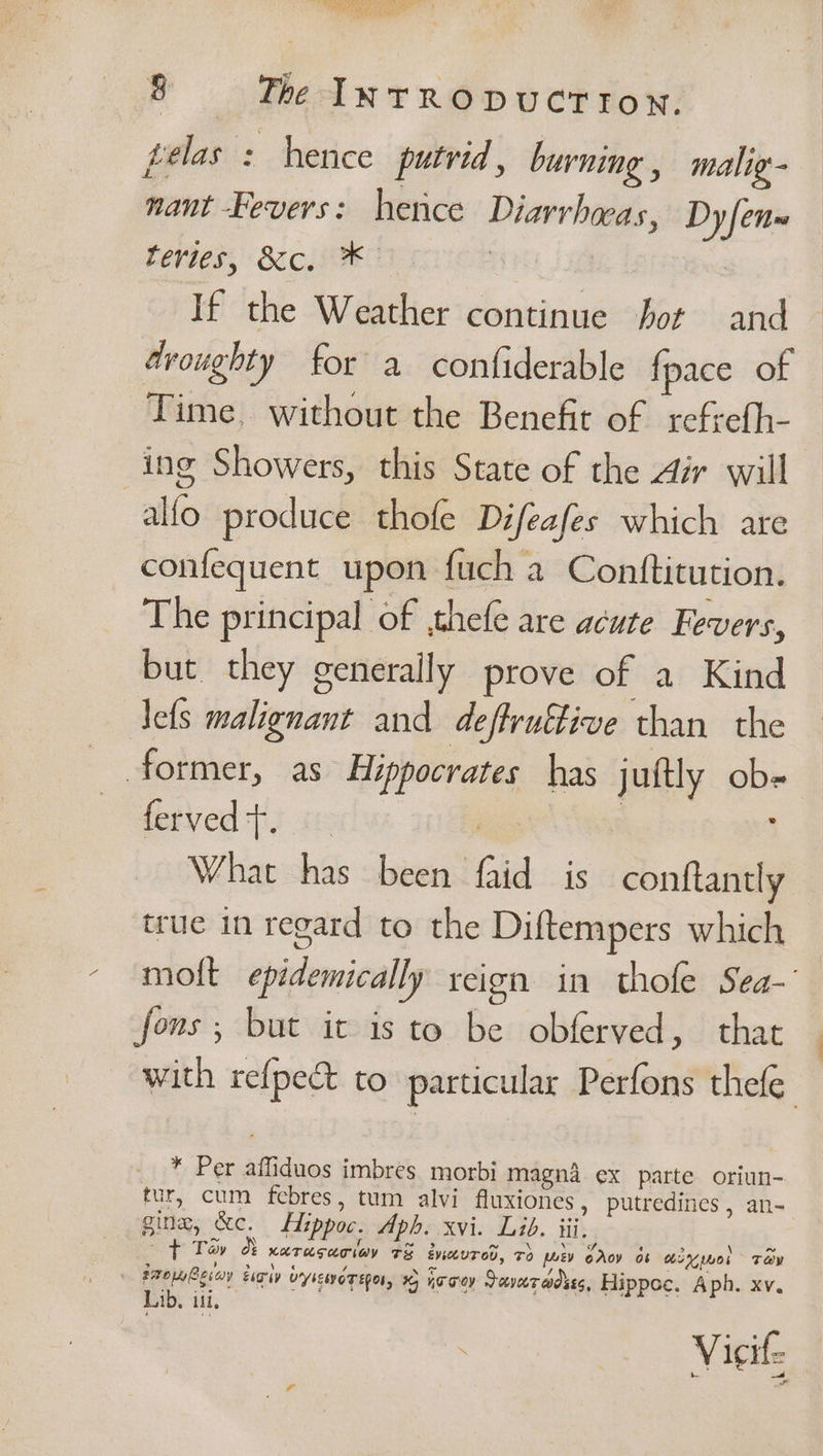 pelas : hence putrid, burning, malig- nant -Fevers: hence Diarrhoeas, Dy fen Lerbes, Sic MOE caries If the Weather continue fot and droughty for a confiderable {pace of Time, without the Benefit of refrefh- ing Showers, this State of the Air will allo produce thofe Difeafes which are confequent upon fuch a Conttitution. The principal of ,thefe are acute Fevers, but they generally prove of a Kind Jets malignant and deffruttive than the former, as Hippocrates has juftly ob- ferved tT. | | ; What has been faid is conftantly true in regard to the Diftempers which moft epidemically reign in thofe Sea-’ fons ; but it is to be obferved, that with re{pec&amp;t to particular Perfons thefe * Per affiduos imbres morbi magn4 ex parte oriun- tur, cum febres, tum alvi fluxiones , putredines , an- gine, &amp;c. LHippoc. Aph. xvi. Lid. iii. —f Tay &amp; xarasaciav t&amp; enavred, rd [ev oAoy os miguel Tey | FaoRevav tigi vrysEWET EOL, + hooey Saveradses, Hippoc. Aph. xv. Lib. ill Vicit-