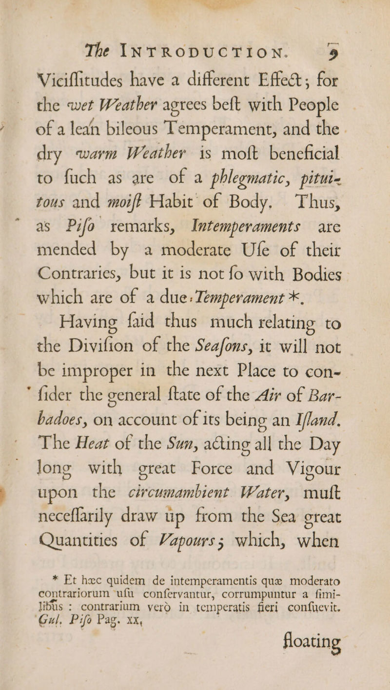 — SEaie &gt; » aa The INTRODUCTION. 9 Viciflitudes have a different Effect; for the wet Weather agrees beft with People of a lean bileous Temperament, and the. dry warm Weather is moft beneficial to fuch as are of a phlegmatic, pitui« tous and moift Habit of Body. Thus, as Pifo remarks, Intemperaments are mended by a moderate Ufe of their Contraries, but it is not fo with Bodies which are of a due: Temperament *, Having faid thus much relating to the Divifion of the Seafons, it will not ~ be improper in the next Place to con-. fider the general ftate of the Air of Bar- badoes, on account of its being an I/and, The Heat of the Sun, ating all the Day Jong with great Force and Vigour upon the circumambient Water, mutt neceflarily draw up from the Sea great Quantities of Vapours; which, when * Et hxc quidem de intemperamentis que moderato contrariorum ‘uf. confervantur, corrumpuntur a_fimi- libus : contrarium yero in temperatis fleri confuevit. floating