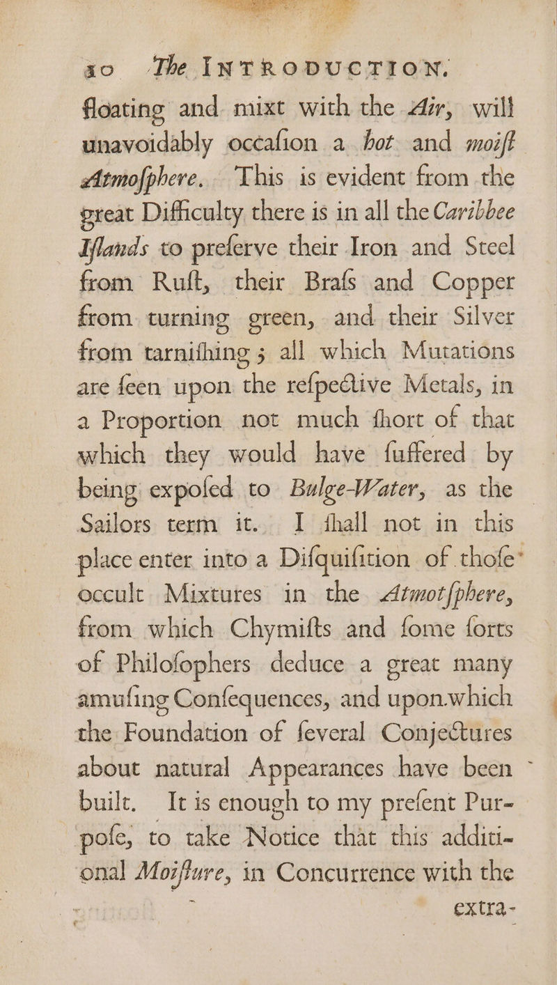 2 ga oes : % 3 30 The INTRODUCTION. floating and mixt with the Air, will unavoidably occafion a hot and moift eAtmofphere. This is evident from the preat Difficulty there is in all the Caribbee lands to preferve their Iron and Steel from Ruft, their Brafs and Copper from. turning green, and. their Silver from tarnifhing 5 all which Mutations are feen upon the refpedlive Metals, in a Proportion not much hort of that which they would have fuffered by being expoled to Bulge-Water, as the Sailors terrn it. I fhall not in this place enter into a Difquifition of thofe* occult Mixtures in the Atmot phere, from. which Chymifts and fome forts of Philofophers deduce a great many amufing Confequences, and upon.which the Foundation of feveral Conjectures about natural Appearances have been ~ built. It is enough to my prefent Pur- pole, to take rere that this additi- onal Moiflure, in Concurrence with the = extra- t