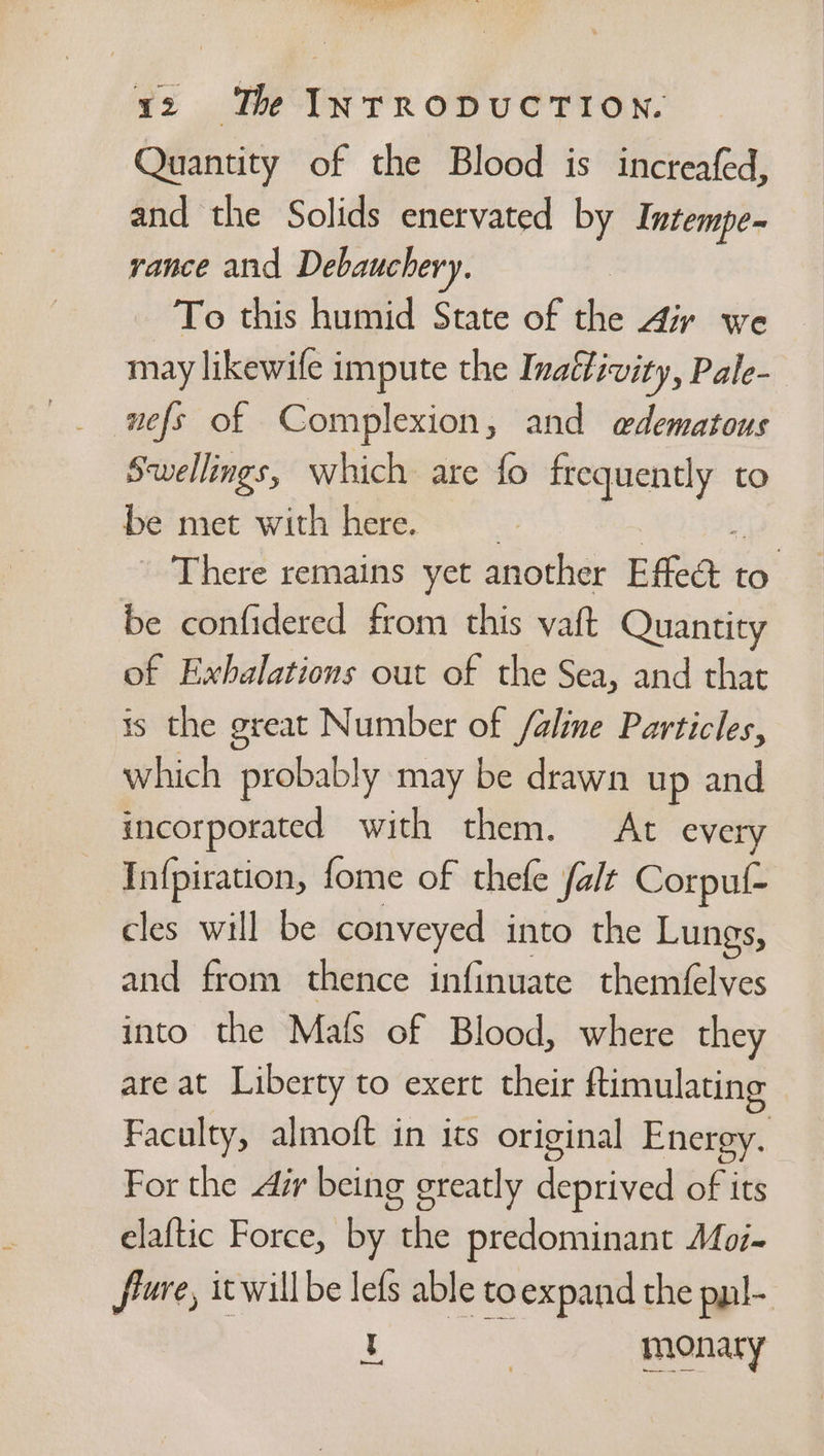 Quantity of the Blood is increafed, and the Solids enervated by Intempe- vance and Debauchery. To this humid State of bie Air we may likewife impute the Inalfivity, Pale- Swellings, which are fo frequently to be met with here. There remains yet another Effect iy be confidered from this vaft Quantity of Exbalations out of the Sea, and that is the great Number of /aline Particles, which probably may be drawn up and incorporated with them. At every Infpiration, fome of thefe fale Corpuf- cles will be conveyed into the Lungs, and from thence infinuate themfelves into the Mals of Blood, where they are at Liberty to exert their ftimulating Faculty, almoft in its original Energy. For the dir being greatly deptived of its elaftic Force, by one predominant Moi- frre, icwill be lefs able to expand the pyl- L eee a!