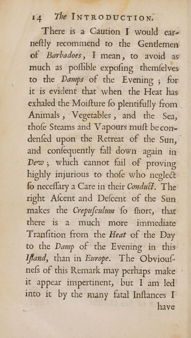 There is a Caution I would ears neftly recommend to the Gentlemen of Barbadoes, Y mean, to avoid as much as poflible expofing themfelves to the Damps of the Evening ; for it is evident that when the Heat has exhaled the Moifture fo plentifully from Animals , Vegetables, and the Sea, thofe Steams and Vapours muft becon- denfed upon the Retreat of the Sun, and confequently fall down again in Dew; which cannot fail of proving hietily injurious to thofe who neglect fo neceflary a Care in their Condué#. The right Afcent and Defcent of the Sun. makes the Crepufculum fo fhort, that there is a2 much more immediate Tranfition from the Heat of the Day to the Damp of the Evening in this — Ifland, than in Europe. The Obvioutf- _ nefs of this Remark may perhaps make» it appear impertinent, but I am led’ into it by the many fatal Inftances I | ~ have