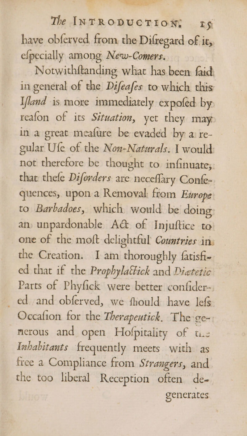 The INTRODUCTION; rg have obferved, from, the Difregard of it, efpecially among New-Comers. Notwithftanding. what has been: faid in general of the Difeafes to which this Ifland is moxe immediately expofed by reafon of its Situation, yet they may in a great meafure be evaded by a: re- gular Ufe of the Non-Naturals. I would not therefore be thought to infinuate;. that thefe Diforders are neceflary Confe- quences, upon a Removal: ftom Europe to Barbadoes, which would be doing: an, unpardonable A&amp; of Injuftice to one of the moft delightful Countries in: the Creation. I am thoroughly fatisfi- ed that if the Prophylattick and Dietetic Parts of Phyfick were better confider- _ ed and obferved, we fhould have lefs Occafion for the Therapeutick. The-ge- merous and open. Hofpitality of tie Inhabitants frequently meets with as free a Compliance from Strangers, and. the too liberal Reception often de- generates