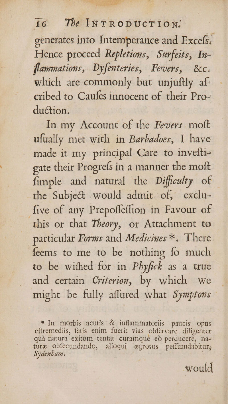 jo The INTRODUCTION: generates into Intemperance and Excefs: Hence proceed Repletions, Surfeits, In- flammations, Dyfenteries, Fevers, &amp;c. which are commonly but unjuftly af cribed to Caufes innocent of their Pro- duction. In my Account of the Fevers moft ufually met with in Barbadoes, I have made it my principal Care to invefti- gate their Progrefs in a manner the moft fimple and natural the Difficulty of — the Subjeé&amp;t would admit of, exclu- five of any Prepofleflion in Favour of this or that Theory, or Attachment to | particular Forms and Medicines *. There feems to me to be nothing fo much to be withed for in Phyfick as a true and certain Criterion, by which we _ might be fully aflured what Symptons * In morbis acutis &amp; inflammatoriis paucis opus eftremediis, fatis enim fuerit vias obfervare diligenter qua natura exitum tentat curamquée ed perducere, na- ture obfecundando, alioqui egrotus peffumdabitur, Sydenham: | would