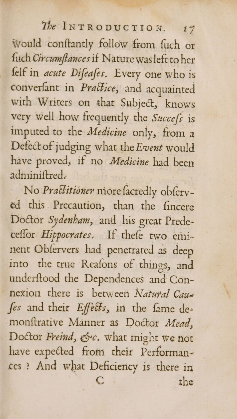 AT ty «&gt; eee” ‘ + The INTRODUCTION. 17 would conftantly follow from fuch or fiich Circumflances if Nature wasleftto her felf in acute Difeafes. Every one who is converfant in Praffice, and acquainted with Writers on that Subject, knows very well how frequently the Succefs 1S imputed to the Medicine only, from a Defect of judging what the Event would have proved, if no Medicine had been adniiniftred. a _ No Praéfitioner more facredly obfery- éd this. Precaution, than the {fincere Doctor Sydenham, and his great Prede- ceflor Hippocrates. If thefe two emi- nent Obfervers had penetrated as deep into the true Reafons of things, and underftood the Dependences and Con- nexiou there is between Natural Cay« fes and their Effes, in the fame de- monftrative Manner as Doctor Mead, Doctor Freind, ec. what might we not have expected from their Performan- ces ? And what Deficiency is there in bane. « the