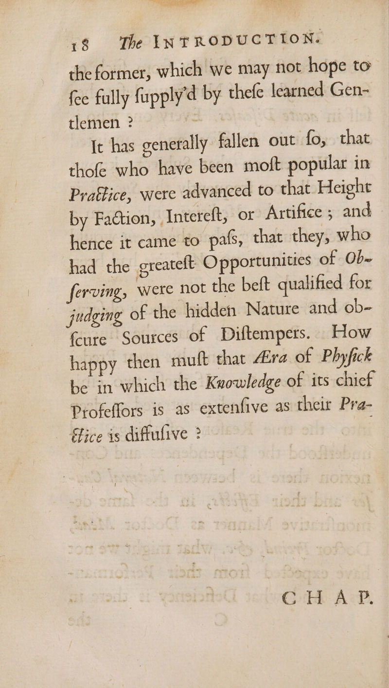 Oe Fo een 0P ee) aa ss Re sda 18 The INTRODUCTION. the former, which we may not hope to” fee fully fupply’d by thefe learned Gen- tlemen ? : Ic has generally fallen out fo, that thofe who have been moft popular in Praffice, were advanced to that Height by Faction, Intereft, or Artifice ; and — hence it came to pals, that they, who had the greatelt Opportunities of Ob ferving, were not the beft qualified for judging of the hidden Nature and ob- {ure Sources of Diftempers. How happy then muft that Aira of Phyfick be in which the Knowledge of its chief Profeffors is as extenfive as their Pra- - Gice is diffulive 2 : Goh Ack.