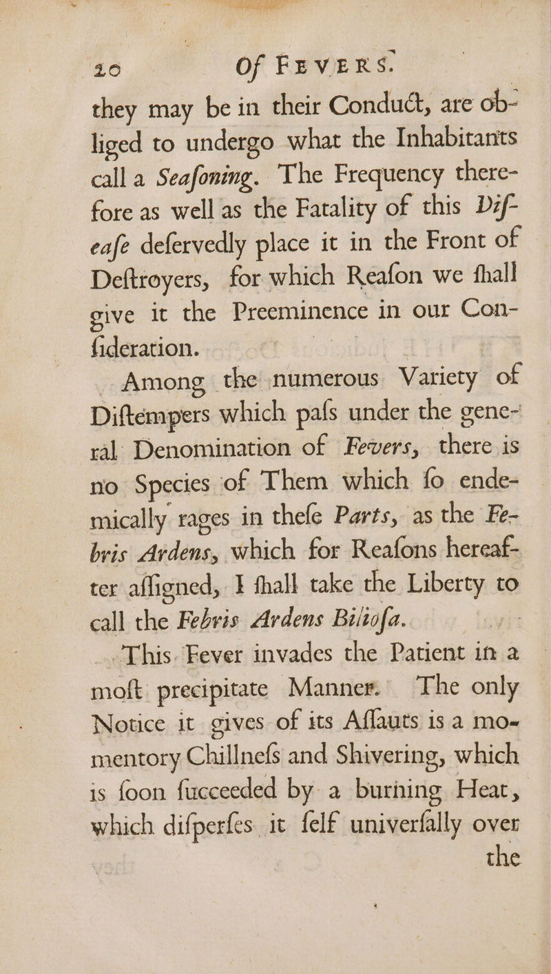 ee ee “40 Of FEVERS. they may be in their Conduct, are ob- liged to undergo what the Inhabitants call a Seafoning. The Frequency there- fore as well as the Fatality of this Def- eafe defervedly place it in the Front of Deftroyers, for which Reafon we fhall give it the Preeminence in our Con- fideration. oMmibar | | _ Among the numerous Variety of Diftempers which pafs under the gene- ral Denomination of Fevers, there is no Species of Them which fo ende- mically rages in thele Parts, as the Fe- bris Ardens, which for Reafons hereaf- ter afligned, I thall take the Liberty to call the Febris Ardens Biitofa. ye This. Fever invades the Patient in a moft precipitate Manner. The only Notice it gives of its Aflauts is a mo- mentory Chillnefs and Shivering, which is foon fucceeded by a buriing Heat, which difperfes it felf univerfally over the