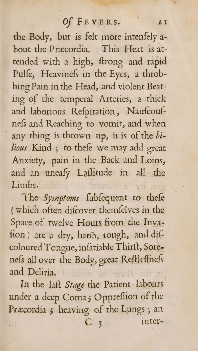 ~ Sy coal Of FEVERS. 24 the Body, but is felt more intenfely a- bout the Precordia. This Heat is at- tended with a high, ftrong and rapid Pulfe, Heavinefs in the Eyes, a throb- bing Pain in the Head, and violent Beat- ing of the temperal Arteries, a thick and laborious Refpiration, Naufeouf- nefs and Reaching to vomit, and when any thing is thrown up, itis of the di- lious Kind ; to thefe we may add great Anxiety, pain in the Back and Loins, and an uneafy Laflitude in all the Limbs. The Symptoms fobiiaubes-i to $5 ashe (which often difcover themfelves in the Space of twelve Hours from the Inva- fion) are a dry, harfh, cough, and dif- coloured Tongue, infatiable Thirft, Sore- nefs all over the Body, great Reftlefinefs and Deliria. In the laft Stage the Patient labours under a deep Coma; Oppreflion of the — Prxcordia 5 heaving of the Lungs ; an C 3 inter