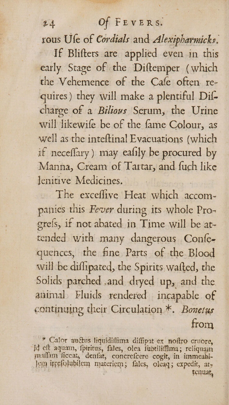 | SAMO a NALA” 24 Of FEVERS. | sous Ufe of Cordials and Alexipharmicks. If Blifters are applied even in this early Stage of the Diftemper (which the Vehermence of the Cafe often re- quires) they will make a plentiful Dif- charge of a Biéliovs Serum, the Urine will likewife be of the fame Colour, as well as the inteftinal Evacuations (which if neceflary ) may eafily be procured by Manna, Cream of Tartar, and. {uch like Jenitive Medicines. | The exceflive Heat which accom- pamuies this Fever during its whole Pro- grels, if not abated in Time will be ar- tended with many dangerous Confe- quences, the fine Parts of the Blood will be diflipated, the Spirits wafted, the Solids parched .and dryed up, and the animal Fluids rendered incapable of continuing their Circulation *. Bonetus from -* Calor auctus liquidiflima diffipat ex noftro cruore, id eft aquam, f{piritus, fales, olea fubtiliflma; reliquam maffam ficcat, denfat, concrefcere cogit, in immeabi- lem ipgefolubilem materiem; fales, oleaq; expedit, at, : : tenuat,