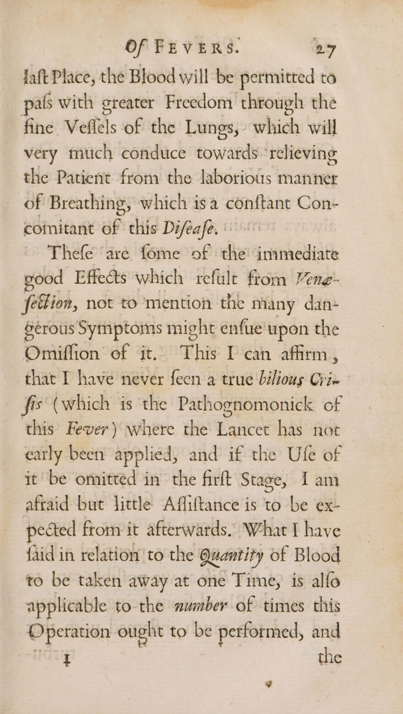 ———— Of FEVERS. 27 Jaft Place, the Blood will be permitted to pals with greater Freedom through the fine Vellels of the Lungs, which will very much conduce towards ‘relieving the Patient from the laborious manner of Breathing, which isa conftant Con- coinitant uf this Difeafe. Thefe are fome of the’ inimediate good Effects which refulte ftom Vene- fettion, not to mention the many dan- Serous Symptoms might enfue upon the Omiflion of it. This I can affirm, that I have never feen a true bilious Cri Epo (which is the Pathognomonick of this Fever) where the Byer’ has not early been applied, and if the Ufe of it be omitted in the firlt Stage, Iam afraid but little Affiftance is to be ex- pected from it afterwards. What I have {aid in relation to the Quantity of Blood to be taken away at one Time, is alfo applicable to the number of times this Operation ought to be petformed, and