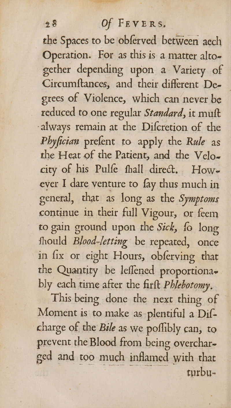 BO Gs te al 28 Of FEVERS. _ the Spaces to be obferved between aech Operation. For as this is a matter alto- gether depending upon a Variety of Circumftances, and their different De- — grees of Violence, which can never be reduced to one regular Standard, it mutt ‘always remain at the Difcretion of the Phyfician prefent to apply the Rule as the Heat of the Patient, and the Velo- city of his Pulfe fhall. direct. Howe ever I dare venture to fay thus much in general, that as long as the Symptoms continue in their Fall Vigour, or feem to gain ground upon the Sick, fo long thould Bjood-/etting be repeated, once in fix or eight Hours, obferving that the Quantity be leffened proportionas. bly each time after the firft Phlebotomy, This being done the next thing of | Moment is to make as-plentiful a Dif. charge of the Bile as we poflibly can, to prevent the Blood from being overchar- ged and too much inflamed with that turbu-