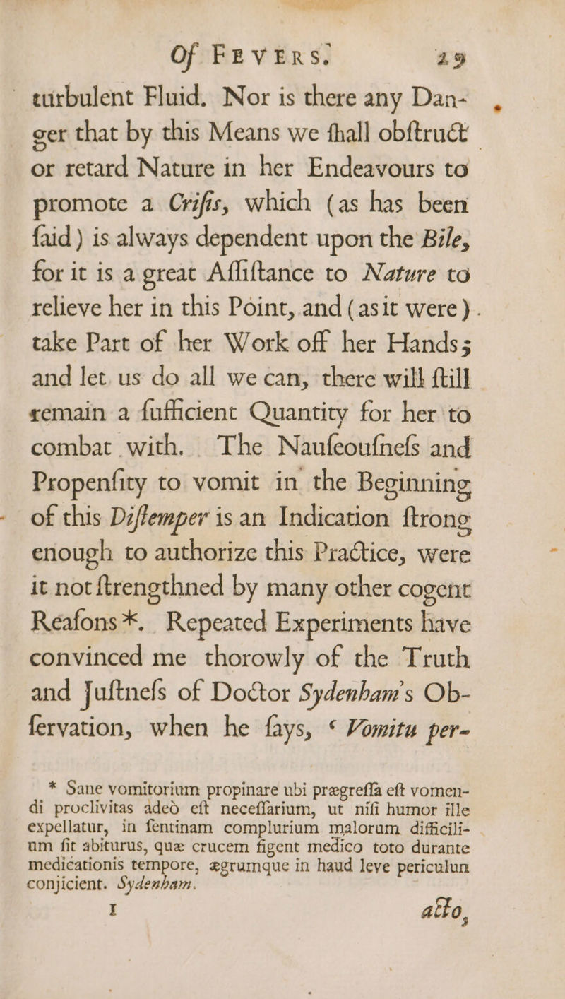 i al Of FEVERS. 29 turbulent Fluid. Nor is there any Dan- ger that by this Means we fhall obftruct or retard Nature in her Endeavours to promote a Crifis, which (as has been faid ) is always dependent upon the Bile, for it is a great Affliftance to Nature to relieve her in this Point, and (asit were) . take Part of her Work off her Hands; and let. us do all we can, there will fil] xemain a fuficient Quantity for her to combat with. The Naufeoufnefs and Propenfity to vomit in the Beginning of this Diffemper is an Indication ftrong enough to authorize this Practice, were it not ftrengthned by many other cogent Reafons*. Repeated Experiments have convinced me thorowly of the Truth and Juftnefs of Doctor Sydenham’s Ob- feryation, when he fays, * Vomitu per- * Sane vomitorium propinare ubi pregrefla eft vomen- di proclivitas aded eft neceffarium, ut nifi humor ille expellatur, in fentinam complurium malorum difficili- | um fit abiturus, que crucem figent medico toto durante medicationis tempore, egrumque in haud leve periculun conjicient. Sydenham. I atto