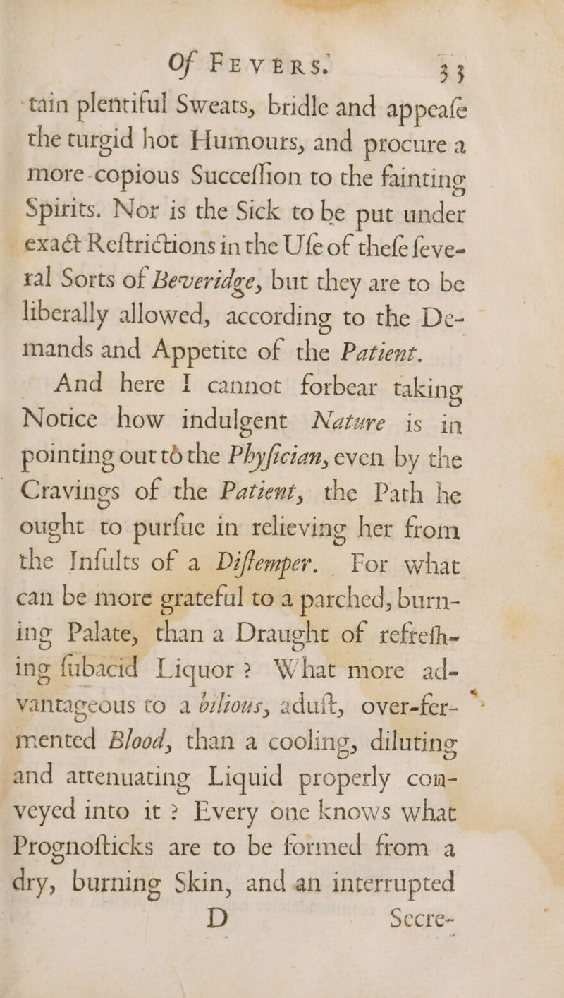—- Of FEVERS. 33 tain plentiful Sweats, bridle and appeafe the turgid hot Humours, and procure a more-copious Succeflion to the fainting Spirits. Nor is the Sick to be put under exact Reftrictions in the Ufe of thefe feve- ral Sorts of Beveridge, but they are to be liberally allowed, according to the De- mands and Appetite of the Patient. And here I cannot forbear taking Notice how indulgent Nature is in pointing out td the Phyfician, even by the Cravings of the Patient, the Path he ought to purfue in relieving her from the Infults of a Déffemper. For what can be more grateful to a parched, burn- ing Palate, than a Draught of refrefh- ing fubacid Liquor? What more ad- vantageous to a bilious, adult, over-fer- mented Blood, than a cooling, diluting and attenuating Liquid properly con- veyed into it ? Every one knows what Prognofticks are to be formed from a dry, burning Skin, and an interrupted D secre-