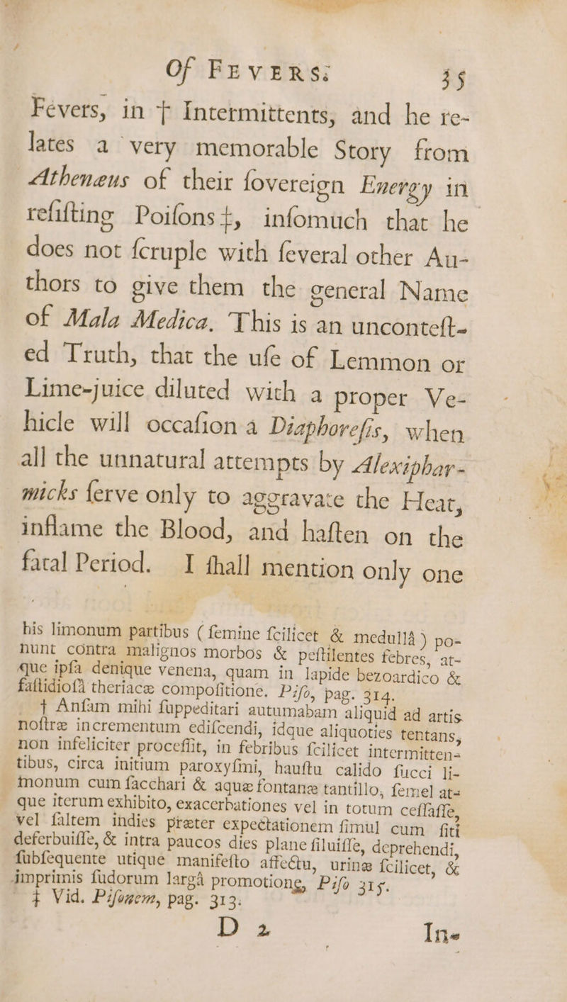 ——— Of FEVERS: 35 Fevers, in } Intermittents, and he re- lates a very memorable Story from refifting Poifons t, infomuch that he does not {cruple with feveral other An- thors to give them the general Name of Mala Medica, This is an unconteft- ed Truth, that the ufe of Lemmon or Lime-juice diluted with a proper Ve- hicle will occafion a Diaphorefis, when all the unnatural attempts by Alexiphar- micks {erve only to aggravate the Heat, inflame the Blood, and haften on the fatal Period. I fhall mention only one his limonum partibus ( femine {cilicet &amp; medulla ) po- hunt contra malignos morbos &amp; peftilentes febres, at- que ipfa denique venena, quam in lapide bezoardico &amp; faftidiof4 theriace compofitione. Pifo, pag. 314, _ ¢ Anfam mihi fuppeditari autumabam aliquid ad artis. noftre incrementum edifcendi, idque aliquoties tentans, non infeliciter proceffit, in febribus {cilicet intermitten= tibus, circa initium paroxyfmi, hauftu calido fucci Ji- ~monum cum facchari &amp; aque fontane tantillo, femel ats _ que iterum exhibito, exacerbationes vel in totum ceflaffe, vel faltem indies preter expectationem fimul cum fiti deferbuiffe, &amp; intra paucos dies plane filuiffe, deprehendi, fubfequente utique manifefto affeu, urine {cilicet, &amp; dmprimis fudorum larg’ promotiong, Pifo 315. ¢ Vid. Pifowem, pag. 313. D 2 In-