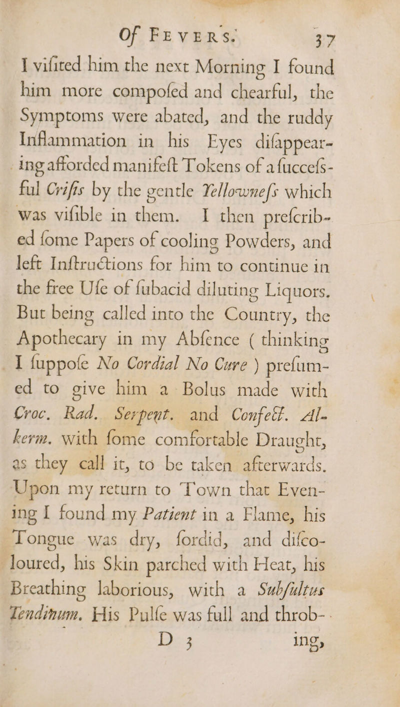 I vifited him the next Morning I found him more compofed and chearful, the Symptoms were abated, and the ruddy Inflammation in his Eyes difappear- ing afforded manifeft Tokens of afuccefs- ful Crifis by the gentle Yelownefs which was vifible in them. I then prefcrib- ed fome Papers of cooling Powders, and left Inftructions for him to continue in the free Ufe of fubacid diluting Liquors. But being called into the Country, the Apothecary in my Abfence ( thinking I fuppofe No Cordial No Cure ) prefum- ed to give him a Bolus made with Croc. Rad. Serpeut. and Confett. Al- kerm. with fome comfortable Draught, as they call it, to be taken eerratds. Upon my return to Town that Even- ing I found my Patient in a Flame, his Tongue was dry, fordid, and difco- loured, his Skin parched with Heat, his Breathing laborious, with a Sub/iltus Tendinum. His Pulle was full and throb- De3 ing,