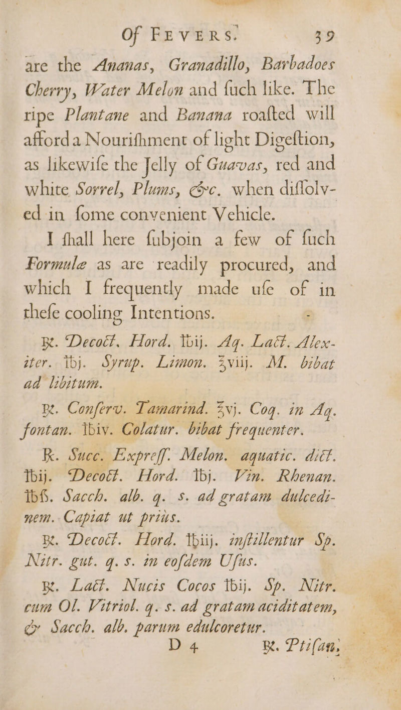 are the Ananas, Granadillo, Barbadoes Cherry, Water Melon and {uch like. The ripe Plantane and Banana roalted will afford a Nourifhment of light Digeftion, as likewife the Jelly of Guavas, red and white Sorrel, Plums, &amp;c. when diflolv- ed in fome convenient Vehicle. I fhall here fubjoin a few of fuch Formule as are readily procured, and which I frequently made ufe of in | thefe cooling Intentions. Rt. “Decoét, Hord. Tbij. Aq. Lact. Alex- ster. ibj. Syrup. Limon. 2viij. M. bibat ad libitum. BR. Conferv. Ta ~thaniid Zvj. Cog. in Aq. fontan. Vbiv. Colatur. bibat frequenter. RK. Suce. Expreff. Melon. aquatic. diéf. Tbij. Decott. Hord. Ibj. Vin. Rhenan. Ibf. Sacch. alb. gq. 5. ad gratam dulcedi- nem. Capiat ut prius. BR. Decoct. Hord. thiij. znftzllentur Sp. Nitr. gut. q.s. tn eofdem Ufus. BR. Lact. Nucis Cocos tbij. Sp. Nitr. cum OL. Vitriol. q. s. ad gratam aciditatem, cg» Sacch. alb. parum edulcoretur.