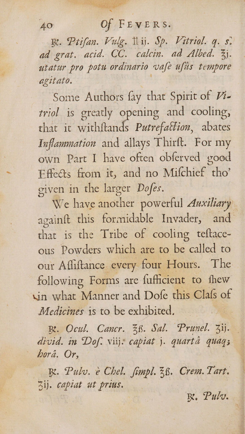 Ao Of FEVERS. BR. Prifan. Vulg. ij. Sp. Vatriol. q. s- ad grat. acid. CC. calcin. ad Albed. 3). utatur pro potu ordinario vafe ufus tempore ie ome Authors fay that Spirit of 4- io is greatly opening and cooling, that it withftands Putrefattion, abates Inflammation and allays Thirft. For my own Part I have often obferved good Effeéts from it, and no Mifchief aa given in the larger Dofes. We have Asis powerful Auxiliary againft this formidable Invader, and that is the Tribe of cooling teftace- ous Powders which are to be called to our Afliftance. every four Hours. The following Forms are fufficient to thew Min. what Qeehner and Dofe this Clafs of Medicines is to be exhibited. | Be Ocu. Cancr.. 38. Sal. “Prunel, 2% divid. in Dof: viij? capiat j. quart 4 quag s hora. Or, — B. Pulv. e Chel. fimpl. 3%. Crem. Tart. Zi). capiat ut prius. R, Pulv.