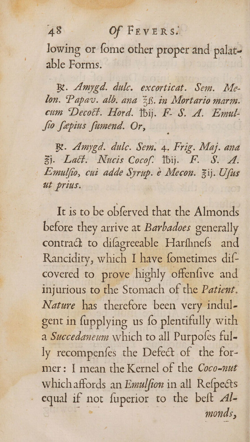 et, ae CX ess fF peed Ns Bi mi bt aes Et dy os Lae ae a 48 af Fevers. lowing or fome other proper and palat- able Forms. BR. Amygd. dulc. excorticat. Sem. Me- lon. ‘Papav. alb. ana 28. in Mortario marm. cum “Decoct. Hoyd. thij. F- 8. A. Emul- fio fapius fiumend. Or, R. Amygd. dulc. Sem. 4. Frig. Maj. ana 3). Lact. Nucis Cocof: thi. F. S. @. — Limulfio, cuz adde Syrup. e Mecon. 3ij. Ufus ut prius. It is to be obferved that the Almonds before they arrive at Barbadoes generally contrack to difagreeable Harfhnefs and Rancidity, which I have fometimes dif- covered to prove highly offenfive and injurious to the Stomach of the Patient. Nature has therefore been very indul- gent in fupplying us fo plentifully with a Succedaneum which to all Purpofes ful- ly recompenfes the Defect of the for- mer: [ mean the Kernel of the Coco-nut whichaffords an Emulfion in all Refpects - equal pe not fuperior to the beft Al- monds,