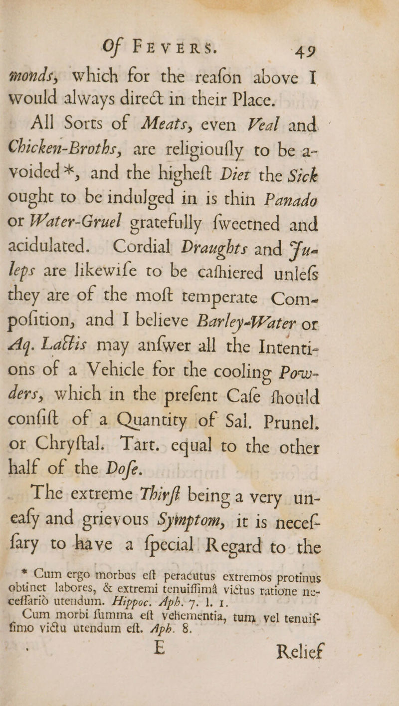monds, which for the reafon above I would always direct in their Place. All Sorts of Meats, even Veal and — Chicken-Broths, are teligioufly to be a- voided *, and the higheft Dier the Sick ought to be indulged in is thin Panado or Water-Gruel gratefully {weetned and acidulated. Cordial Draughts and Fu- leps are likewife to be cathiered unleG they are of the moft temperate Com- polition, and I believe Barley-Water or Aq. Lattis may anf{wer all the Intenti- ons of a Vehicle for the cooling Pow- ders, which in the prefent Cafe thould confit of a Quantity of Sal. Prunel. or Chryftal. Tart. equal to the other half of the Dofe. The extreme Thiy/t being a very un- eafy and grievous Symptom, it is necel- fary to have a fpecial’ Regard to the * Cum ergo morbus eft peracutus extremos protinus ebtnet labores, &amp; extremi tenuiffima viétus ratione ne- ceffarid utendum. Hippoc. Aph.7. 1. 1. Cum morbi fumma eft vehementia, tum vel tenuif- fimo victu utendum eft. Aph. 8. i Relief