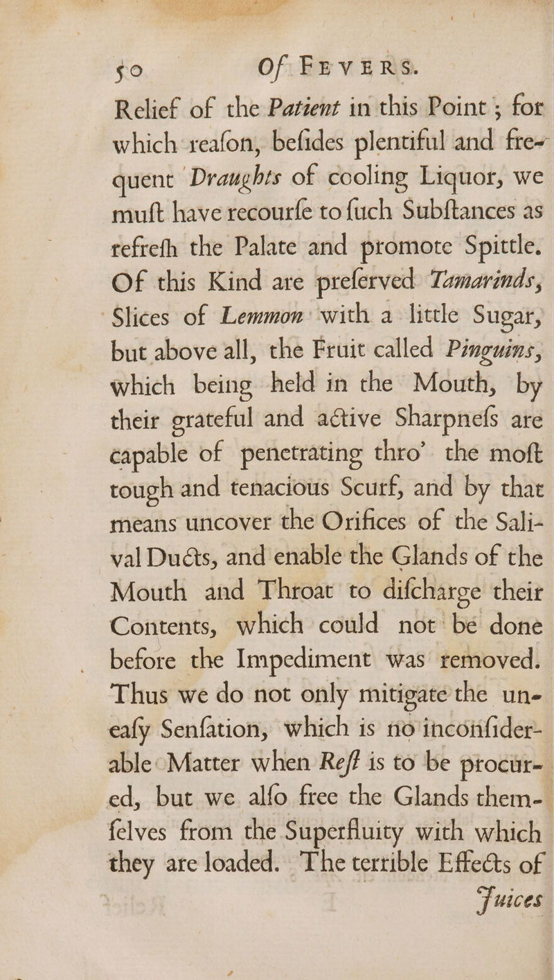 gt! Fs one Li ee Pom, + SRE) ae Rea ge: ee - St Aneto ae $0 Of FEVERS. Relief of the Patient in this Point ; for which reafon, befides plentiful and fre~ quent Draughts of cooling Liquor, we mutt have recourfe to {uch Subftances as refrefh the Palate and promote Spittle. Of this Kind are preferved Tamarinds, ‘Slices of Lemmon: with a little Sugar, but above all, the Fruit called Pinguins, which being held in the Mouth, by their grateful and adtive Sharpnefs are capable of penetrating thro’ the moft tough and tenacious Scurf, and by that means uncover the Orifices of the Sali- val Duéts, and enable the Glands of the Mouth and Throat to difcharge their Contents, which could not be done before the Impediment was removed. Thus we do not only mitigate the un- eafy Senfation, which is no ineontider able: Matter when Ref is to be procur= ed, but we alfo free the Glands them- felves from the Superfluity with which they are loaded. The terrible Effects of juices