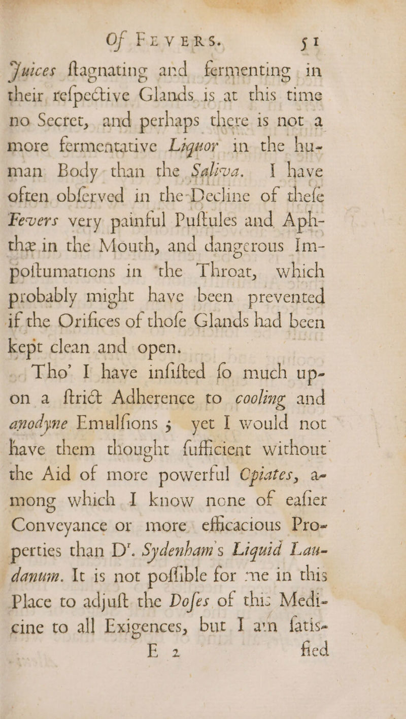 —— _ ——Saee Of FuVERS. 51 Juices flagnating and fermenting in their, telpedtive tab is at this time no Secret, and perhaps there is not a more fermentative Ligwor in the hu- man Body-than the Selva. I have often obferved in the-Decline of thefe Fevers very painful Puftules and Aph- the in the Mouth, and dangerous Im- poitumaticns in “the Throat, which probably might have been prevented if the Orifices of thofe Glands had been bey clean and open. 7 Tho’ I have infifted fo much up- on a ftrict Adherence to cooling and anodyne Emulfions 5 yet I would not have them thought fufficient without the Aid of more powerful Opiates, a- mong which I know none of eafier Conveyance or more. efficacious Pro- petties than D*. Sydenhams Liquid Lau- —danum. Xt is not poflible for me in this Place to adjuft the Dofes of this Medi- cine to all Exigences, but I ain fatis- | fied