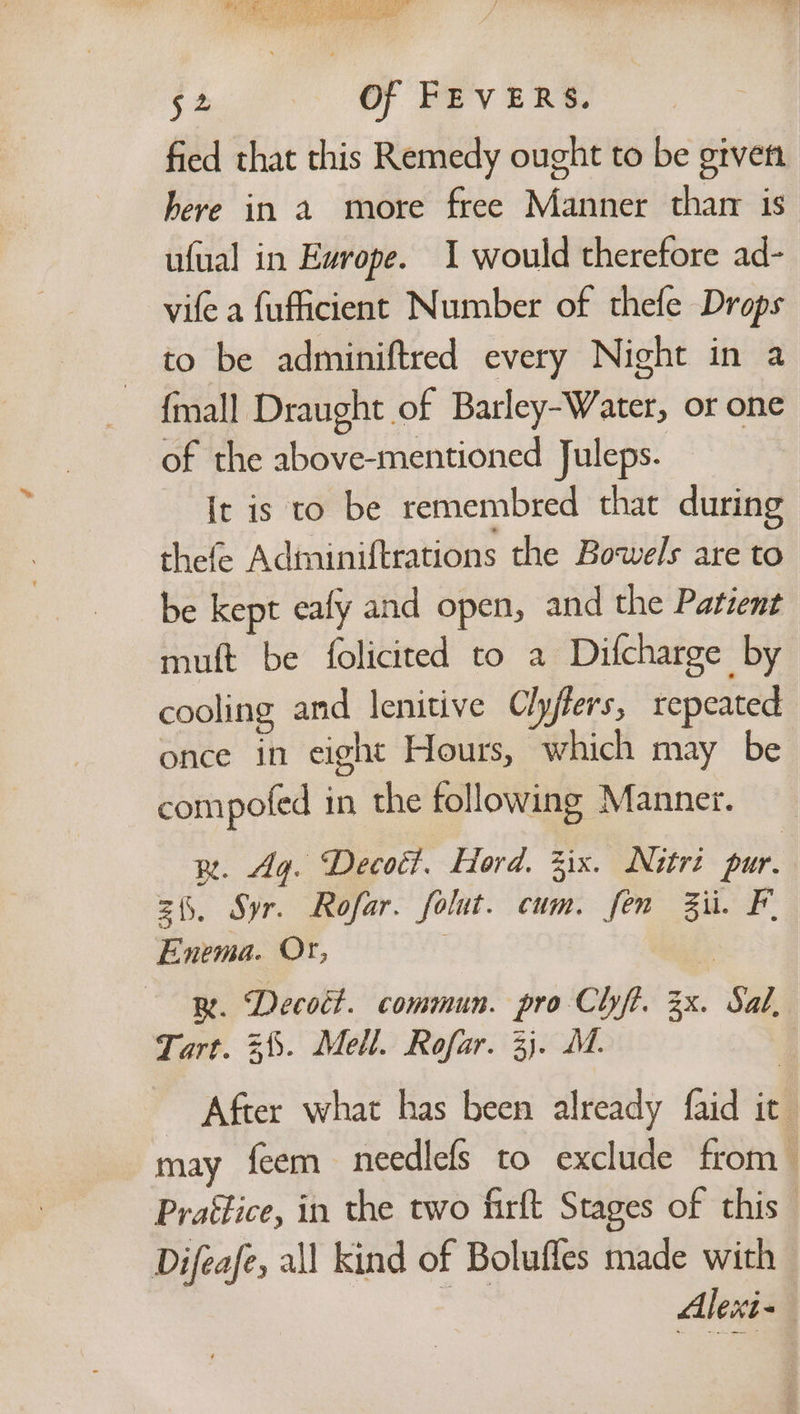 fied that this Remedy ought to be given here in a more free Manner thar is ufual in Evrope. 1 would therefore ad- vife a fufficient Number of thefe Drops to be adminiftred every Night in a {mall Draught of Barley-Water, or one of the above-mentioned Juleps. It is to be remembred that during thefe Adminiftrations the Bowels are to be kept ealy and open, and the Patient mult be folicited to a Difcharge by cooling and lenitive Clyfters, repeated once in eight Hours, which may be compofed in the following Manner. pn. Ag. Decott. Hord. Zix. Nutri pur. zh. Syr. Rofar. folut. cum. fen Ziti. F. Enema. Or, z R. Decott. commun. pro Clyft. 3x. Sal, Tart. =. Mell. Rofar. 3}. MM. | After what has been already faid it may feem needlefs to exclude from Prattice, in the two firft Stages of this Difeafe, all kind of Boluffes made with Alesi-