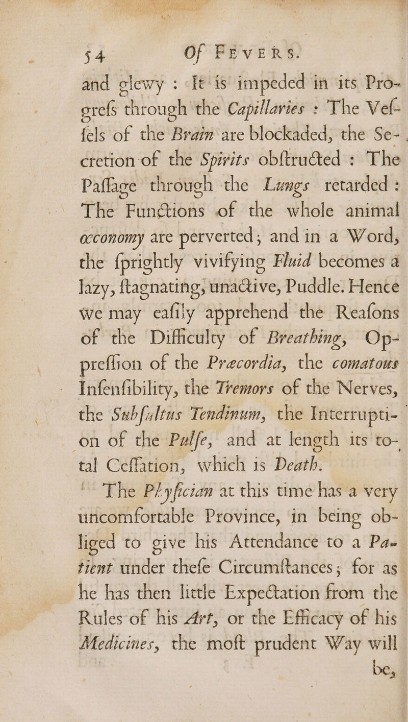 Be ON Nes, Loca eres ee ' fy aha = My ends Shae gt 54 Of FEVERS. and clewy : It is impeded in its Pro- orefs ‘through the Capillaries : The Vel- fels of the Brain are blockaded, the Se- cretion of the Spirits obf{trutted : The Paflage through the Lungs retarded : The Functions of the whole animal acconomy are perverted; and in a Word, the {prightly vivifying Fluid becomes a lazy, ftagnating, unactive, Puddle. Hence we may eafily apprehend the Reafons of the Difhculry of Breathing, Op- preflion of the Precordia, the comatous Infenfibility, the Tremors of the Nerves, the ges Tendinum, the Interrupti-- on of the Pelfe, and at length its to- tal Ceffation, which is Death. ~ The Plyfcian at this time has a very ee eee Province, in being ob- liged to give his Attendance to a Pa» tient under thefe Circumftances; for as he has then little Expectation from the Rules of his Art, or the Efficacy of his Medicines, the moft prudent Way will be,