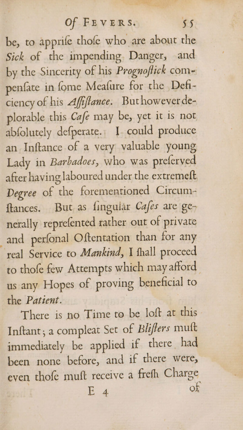 a as tS eal Of FEVERS. 55 be, to apprife thofe who are about the Sick of the impending. Danger, and by the Sincerity of his Prognoflick com= penfate in fome Meafure for the Defi- ciency of his Afiflance. But however de- plorable this Cafe may be, yet it is not abfolutely defperate., I. could produce an Inftance of a very valuable young Lady in Barbadoes, who was preferved after having laboured under the extremeft Degree of the forementioned Circum- ftances. But as fingular Cafes are ge- nerally reprefented rather out of private and _perfonal Oftentation than for any ‘yeal Service to Mankind, I thal! proceed to thofe few Attempts which may afford us any Hopes of proving beneficial to the Patient. | | There is no Time to be loft at this Inftant, a compleat Set of Bléffers muft immediately be applied if there had been none before, and if there were, even thofe muft receive a frefh Charge E 4 OF