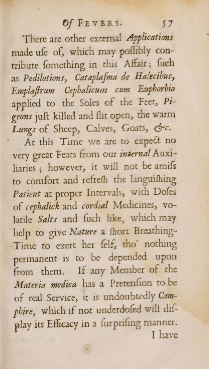 = ee Sd Of FEVERS. 57 There are other external Applications made ufe of, which may poflibly con- tribute fomething in this Affair; fuch as Pedilotions, Cataplafma de Halecibus, Emplaftrum Cephalicum cum Eupborbio applied to the Soles of the Feet, Pi- geons jult killed and flic open, the warm Lungs of Sheep, Calves, Goats, crc. At this Time we are to expect no very great Feats from our internal Auxi- liaries ; however, it will not be amifs to comfort and refrefh the languifhing Patient at proper Intervals, with Dofes of cephalick and cordial Medicines, vo- latile Salts and fuch like, which may ‘help to give Nature a fhort Breathing- Time to exert her felf, tho’ nothing permanent is to be depended upon from them. If any Member of the Materia medica has a Pretenfion to be of real Service, it is undoubtedly Cam- phire, which if not underdofed will dif play its Efficacy in a furprifing manner. I have ©