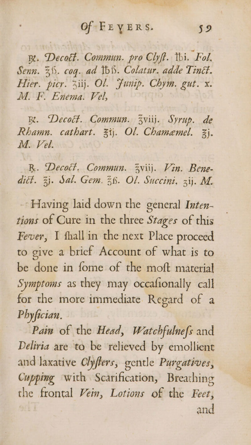 Of FEYERS. 592 Re. Decott. Commun. pro Clyft. tbi. Fol. Senn. 3. cog. ad Ibi. Colatur. adde Tiné. Hier. picr. 3iij. OL. Funip. Chym, gut. x. M. F. Enema. Fel, B. Decott. Commun. Zviij. Syrup. de Rhamn. cathart. 3). Ol. Chamamel. &amp;}. M. Vel. R. Deco. Commun. 3viij. Vin. Bene- ditt. 3}. Sal. Gem. 3%. OL. Succini. 3ij. M. -- Having laid down the general Inten- tions of Cure in the three Stages of this Fever, 1 hall in the next Place proceed to give a brief Account of what is to be done in fome of the moft material Symptoms as they may occafionally call for the more immediate Regard of a Phyfician. Pain of the Head, Watchfulnefs and Delivia are to be relieved by emollient and laxative Offers, gentle Purgatives, Cupping with Scarification, Breathing the frontal Vein, Lotions of the Feet, and