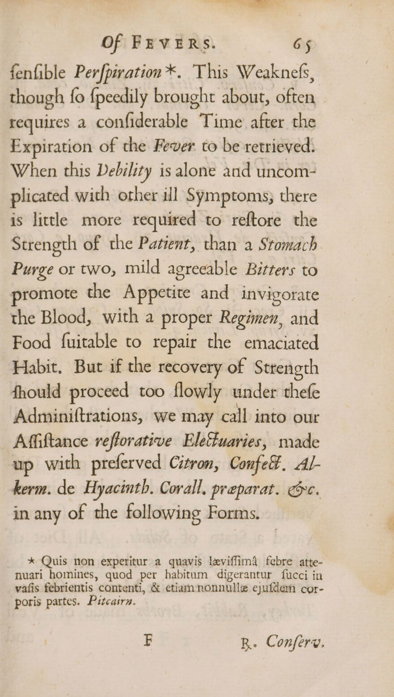 a Of FEVERS. G5 fenfible Perfpivation*. This Weaknels, though {fo {peedily brought about, often requires a confiderable Time after the Expiration of the Fever to be retrieved. When this Debility is alone and uncom- plicated with other ill Symptoms; there is little more required to reftore the Strength of the Patient, than a Stomach Purge or two, mild agreeable Bitters to promote the Appetite and invigorate the Blood, with a proper Regimen, and Food fuitable to repair the emaciated Habit. But if the recovery of Strength fhould proceed too flowly under thefe Adminiftrations, we may call into our _Affiftance reflorative Eleffuaries, made up with preferved Citron, Confe. Al- kerm. de Hyacinth. Corall, preparat. Gc. in any of the following Forms. * Quis non experitur a quavis leviffima. febre atte- nuari homines, quod per habitum digerantur fucci in vafis febrientis contenti, &amp; etiam nonnulle ejufdem cor- poris partes. Pitcairn. E R. Conferw.
