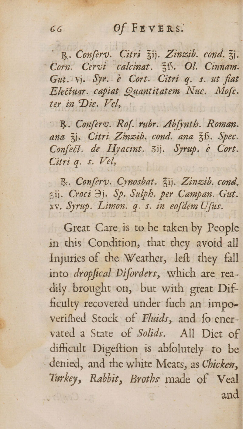 “RR. Conferv. Citri 3ij. Zinzib. cond. 3}. Corn. Cervi calcinat. %%. Ol. Cinnam. Gut. vj. Syr.e Cort. Citri q. s. ut flat Electuar. capiat Quantitatem Nuc. Mofe. ter in Dre. Vel, Be. Conferv. Rof. rubr. Abfynth. Roman. ana 3}. Citrt Zinzib. cond. ana 3%. Spec. Confect. de Fyacint. 3ij. Syrup. e Cort. Lang. Vel, | R., Confer. Cynosbat. 33). Zinzib. cond. zij. Crocz Dj. Sp. Sulph. per Campan. Gut. xv. Syrup. Limon. gq. 5. in eofdem Us. Great ‘Caresisto:be taken by People in this Condition, that they avoid all Injuries of the Weather, left they fall. into dropfical Diforders, which are rea- dily. brought on, but with great Dif ficulty recovered under fuch an impo- verifhed Stock of Fluids, and {o:ener- vated a State of Solids. All Diet of difficult Digeftion is abfolutely to be -denied, and the white Meats, as Chicken, Turkey, Rabbit, Broths made of Veal | and