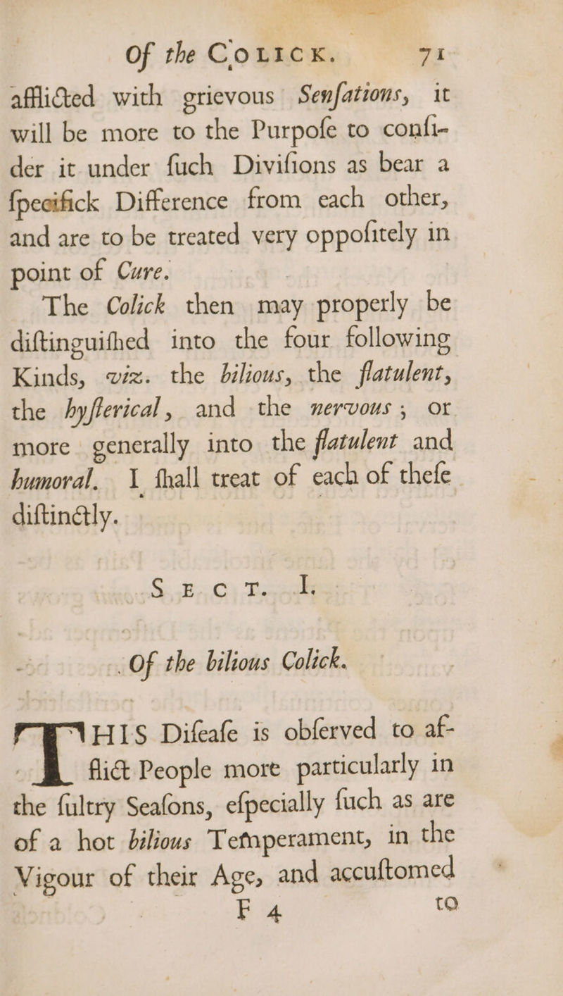 er Of the CoLIcK. ' 71° afflicted with grievous Senfations, it will be more to the Purpofe to confi- der it under fuch Divifions as bear a {pecifick Difference from each other, and are to be treated very oppofitely in point of Cure. | The Colick then may properly be diftinguifhed into the four following Kinds, wiz. the bilious, the flatulent, the hyfferical, and the nervous; or more generally into the flatwlent and humoral. 1 fhall treat of each of thefe diftinaly. | Se Bes Te kk Of the bilious Colick. FWUHIS Difeale is obferved to af- | fli&amp;t People more particularly in the fultry Seafons, efpecially {uch as are of a hot bilious Tefnperament, in the Vigour of their Age, and accuftomed