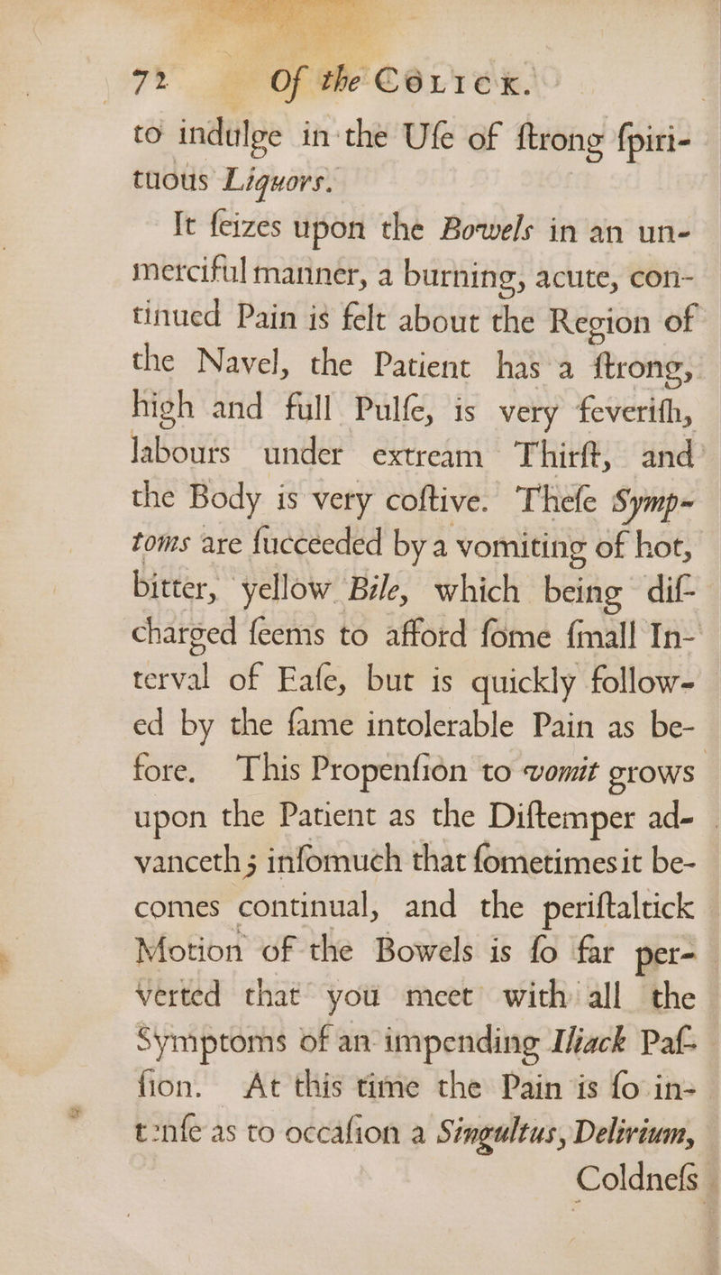to indulge in ‘the Ufe of {trong fpiri- tuous Liquors. | It feizes upon the Bowels in an un- merciful manner, a burning, acute, con- tinued Pain is felt about the Region of the Navel, the Patient has a {trong, high and full Pulfe, is very feverith, labours under extream Thirft, and’ the Body is very coftive. Thele Symp~ toms are fucceeded bya vomiting of hot, bitter, yellow Bzle, which being dif- charged feems to afford fome fmall In- terval of Eafe, but is quickly follow- ed by the fame intolerable Pain as be- fore. This Propenfion to vomit grows upon the Patient as the Diftemper ad- vanceth ; infomuch that fometimesit be- comes continual, and the periftaltick Motion of the Bowels is fo far per- verted that you meet with all the Symptoms of an-impending Ifack Paf- fion. At this time the Pain is fo in- tonfe as to occafion a Singultus, Delirium, Coldnefs