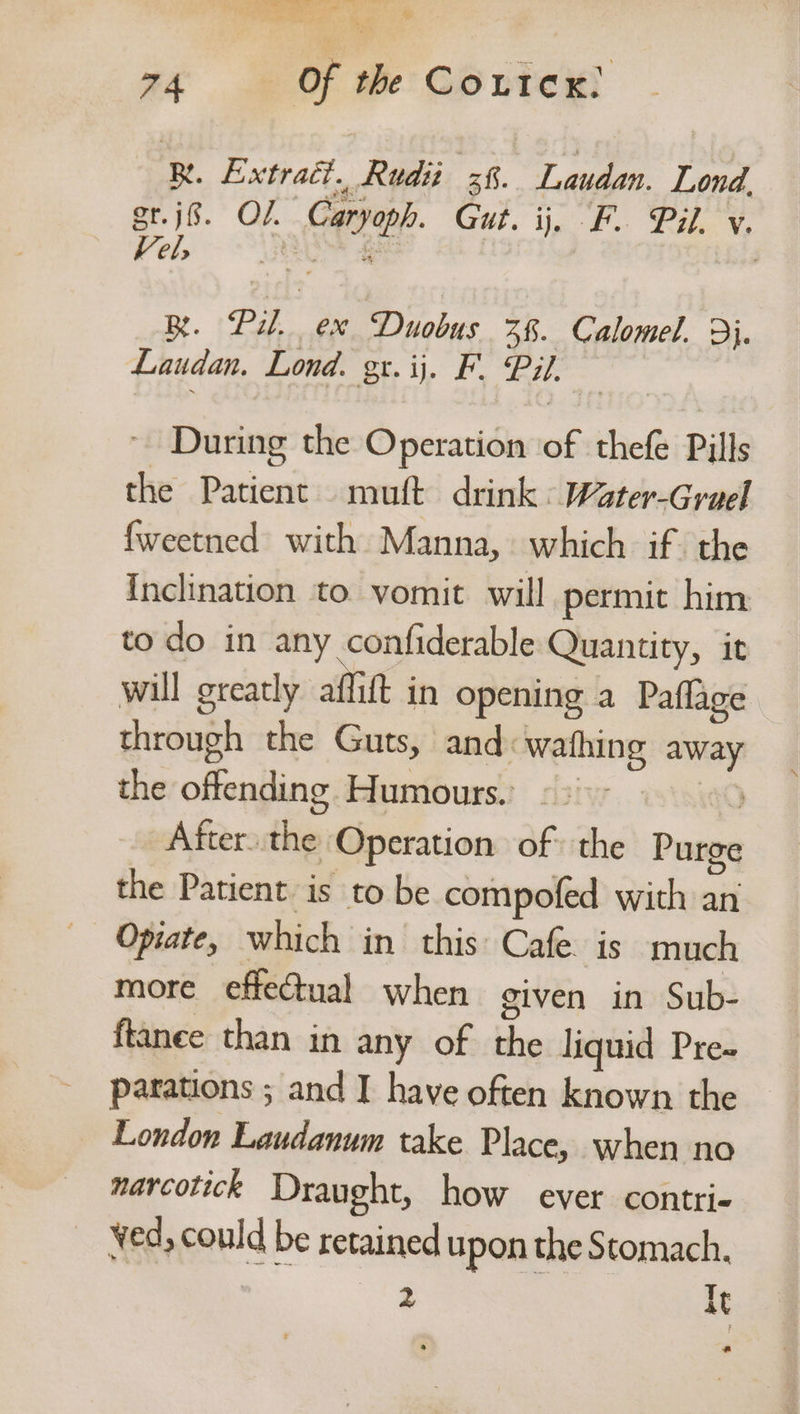 Vine ES Sa es OS aa 74 Of the CoutcK, ‘RB. Extract. Rudii | th Laudan. Lond, or. jf. Of. ee Reet. jar. wie v. Vel R. Pil, ex Duobus 38. Calomel. 9}. Laudan. Lond. gr. ij. F. Pil. During the Operation of thefe Pills the Patient muft drink : Water-Grael fweetned with Manna, which if the Inclination to. vomit will permit him to do in any confiderable Quantity, it will greatly aflift in opening a Paflage through the Guts, and: wafhing me the offending Humours. © > After. sia Operation of the Pureq the Patient is to be compofed with an Opiate, which in this: Cafe. is much more effectual when given in Sub- ftanee than in any of the liquid Pre- parations ; and I have often known the London Laudanum take Place, when no narcotick Draught, how ever contri- ved, could be retained upon the Stomach. 2 It a