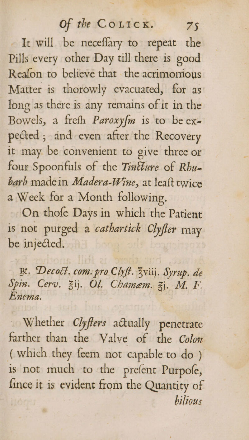 Of the Couicx. Ke - It will be neceflary to repeat the Pills every other Day till there is good Reafon to believe that the acrimonious Matter is thorowly evacuated, for as long as there is any remains of it in the Bowels, a frefh Paroxy{m is to be ex= pected ; and even after the Recovery it may be convenient to give three or four Spoonfuls of the Tintture of Rhu- barb madein Madera-Wine, at leaf twice a Week for a Month following. On thofe Days in which the Patient is not purged a cathartick Clyfler may be injeed. | BR. Decott. com. proChyft. Evi. Syrup. de Spin. Cerv. 3ij. Ol. Chamem. 3}. M. F- Enema. Whether C/yffers actually penetrate farther than the Valve of the Colon (which they feem not capable to do ) is not much to the prefent Purpofe, fince it is evident from the Quantity of bilious
