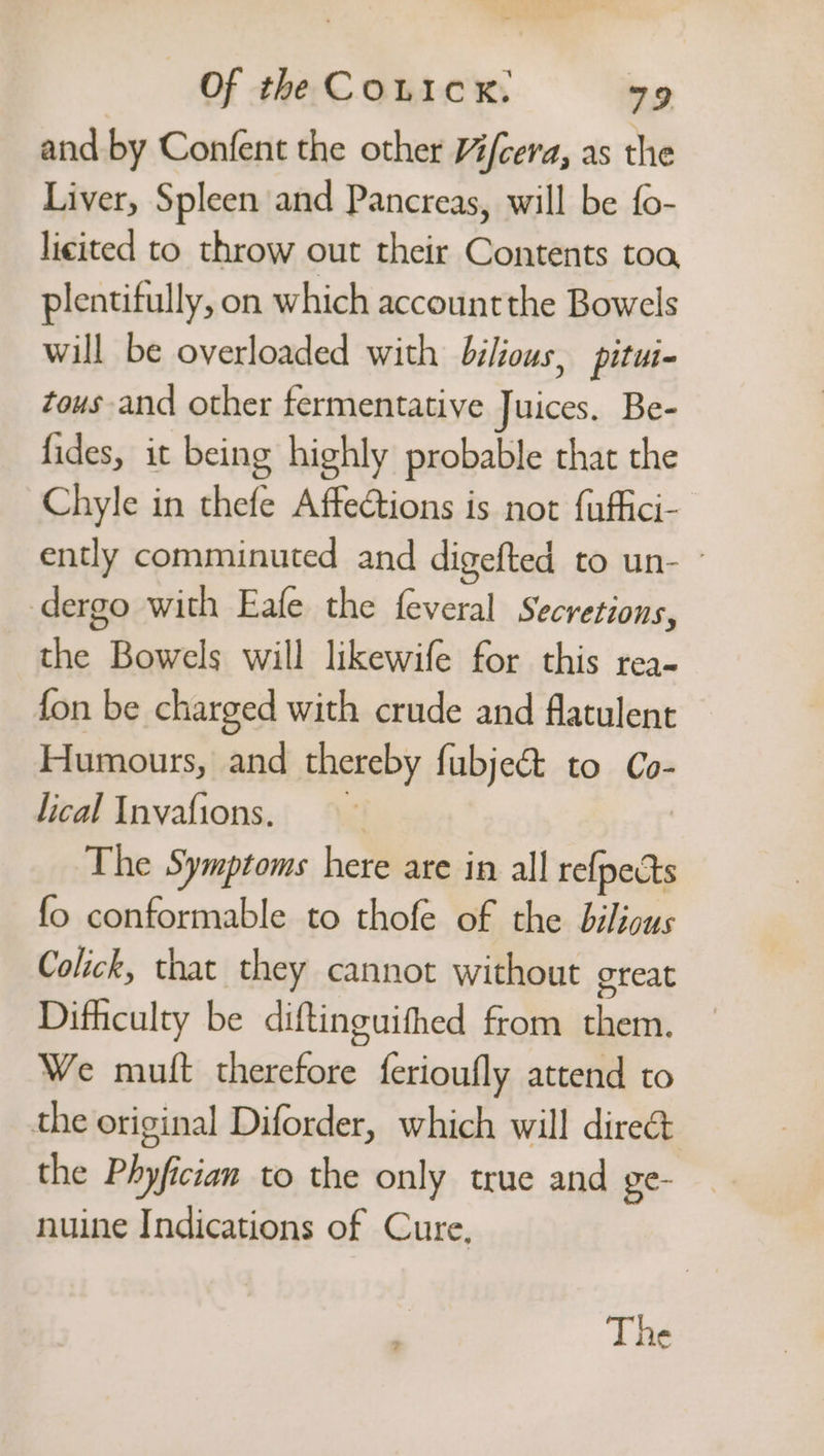 and by Confent the other Yi/cera, as the Liver, Spleen and Pancreas, will be {o- licited to throw out their Contents toa, plentifully, on which accountthe Bowels will be overloaded with bilious, pitui- tous and other fermentative ces, Be- fides, it being highly probable that the Chyle in thefe Affections is not {uffici- ently comminuted and digefted to un- ° dergo with Eafe the feveral Secretions, the Bowels will likewife for this rea- fon be charged with crude and flatulent Humours, and thereby fubject to Co- lical Invafions. The Symptoms hes ate in all iit fo conformable to thofe of the bilicus Colick, that they cannot without great Difficulty be diftinguithed from sai We mutt eg ferioufly attend to the original Diforder, which will direct the Phyfician to the only true and ge- nuine Indications of Cure, The
