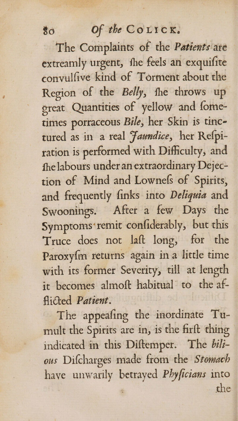 The Complaints of the Patients are extreamly urgent, fhe feels an exquifite convulfive kind of Torment about the Region of the Belly, fhe throws up oreat Quantities of yellow and fome- times porraceous Bile, her Skin is tinc- tured as in a real ‘faundice, her Refpi- ration is performed with Difficulty, and fhe labours underan extraordinary Dejec- tion of Mind and Lownefs of Spirits, and frequently finks into Deléquia and Swoonings. After a few Days the Symptoms‘ remit confiderably, but this Truce does not laft long, for the Paroxyfm returns again ina little time with its former Severity, till at length it becomes almoft habitual to the si —flicted Patient. - The appeafing the inordinate Tu- mult the Spirits are in, is the firft thing indicated in this Diftemper. The bi/i- ous a made from the Stomach have unwarily — Phyficians into