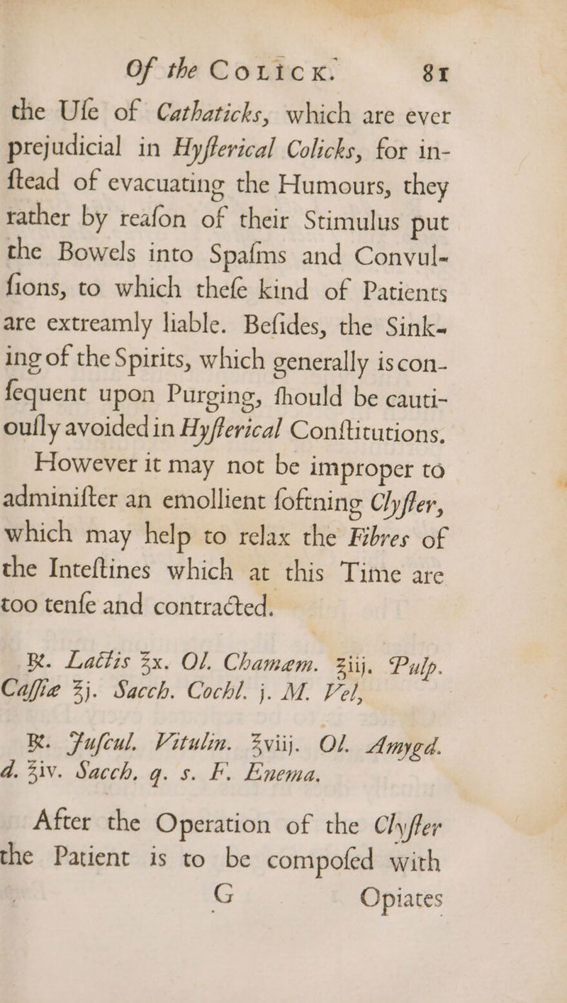 the Ule of Cathaticks, which are ever prejudicial in Hyfferical Colicks, for in- ftead of evacuating the Humours, they rather by reafon of their Stimulus put the Bowels into Spafms and Conyul- fions, to which thefe kind of Patients are extreamly liable. Befides, the Sink- ing of the Spirits, which generally iscon- fequent upon Purging, fhould be cauti- oully avoided in Hy/ferical Conttitutions. However it may not be improper to adminifter an emollient foftning Clyfler, which may help to relax the Fibres of the Inteftines which at this Time are too tenfe and contracted. Be. Lattis 3x. Ol. Chamaem. 2iij. Pulp. Cafia 2}. Sacch. Cochl. j. M. Vel, | BR. Fufeul. Vitulin. 3viij. OL Amygd a. 4iv. Sacch, q. s. F. Enema, After the Operation of the Chyler the Patient is to be compofed with G Opiates