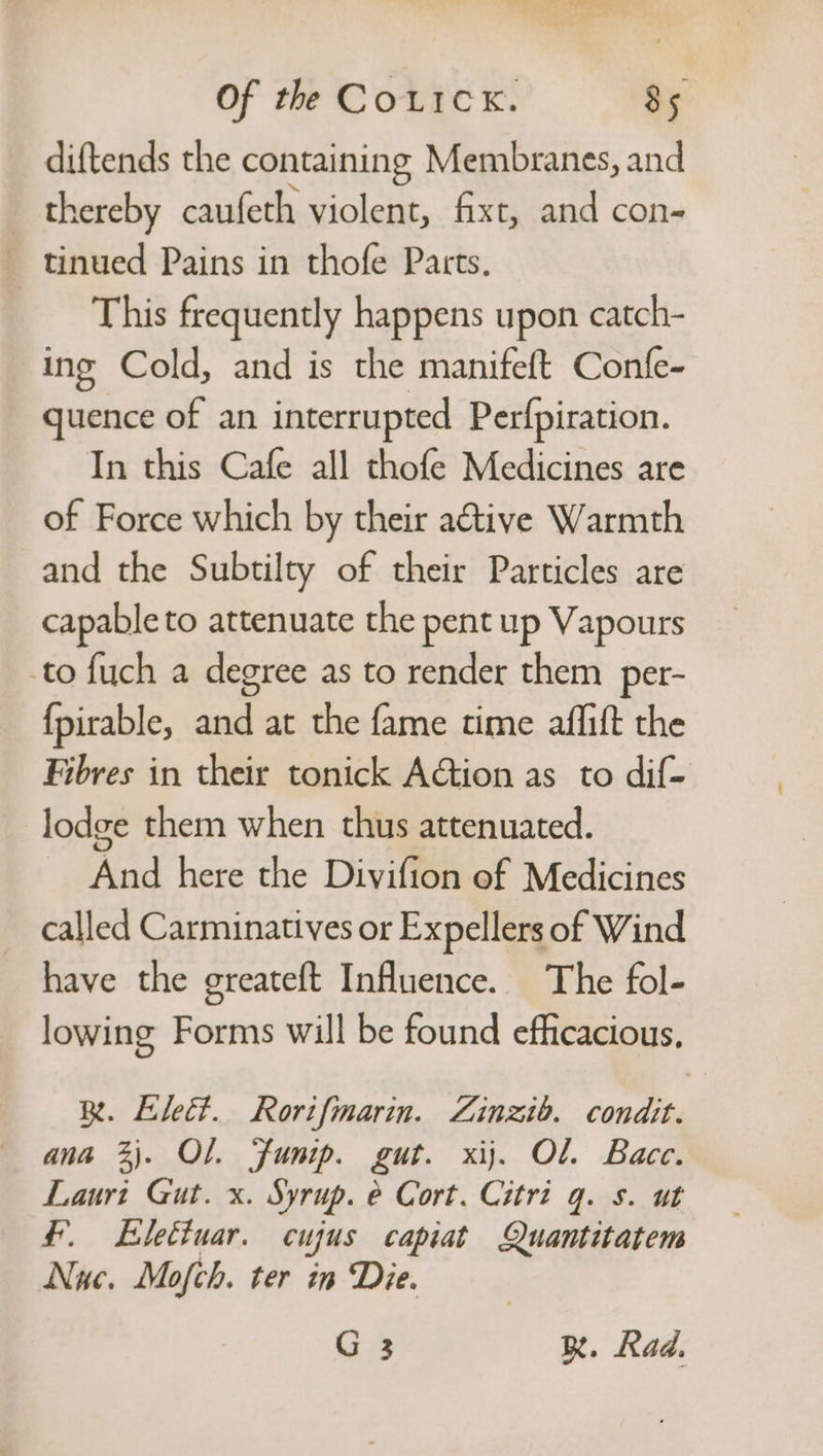 diftends the containing Membranes, and thereby caufeth violent, fixt, and con- tinued Pains in thofe Parts. This frequently happens upon catch- ing Cold, and is the manifeft Confe- quence of an interrupted Perfpiration. In this Cafe all thofe Medicines are of Force which by their a@tive Warmth and the Subtilty of their Particles are capable to attenuate the pent up Vapours to fuch a degree as to render them per- {pirable, and at the fame time affift the Fibres in their tonick AGtion as to dif- lodge them when thus attenuated. And here the Divifion of Medicines called Carminatives or Expellers of Wind have the greateft Influence. The fol- lowing Forms will be found efficacious, R. Elect. Rortfmarin. Zinzib. condit. ana 3). OL. Funip. gut. xij. Ol. Bace. Lauri Gut. x. Syrup. e Cort. Citri q. s. ut £. Elettuar. cu yus capiat Quantitatem Nuc. Mofch. ter in Die. G 3 R. Rad.