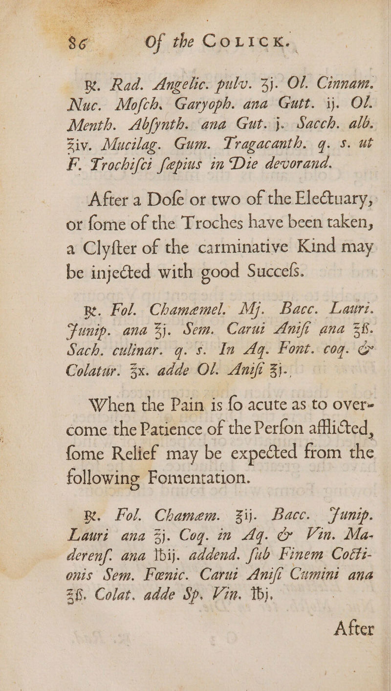BR. Rad. Angelic. pulv. 3). Ol. Cinnam. Nuc. Mofch. Garyoph. ana Gutt. ij. OL. Menth. Abfynth. ana Gut. 3. Sacch. alo. Ziv. Mucilag. Gum. Tragacanth. q. s. ut F. Trochifci fapius in Die devorand. After a Dofe or two of the EleGtuary, or fome of the Troches have been taken, a Clyfter of the carminative Kind may be injected with good Succefs. Re. Fol. Chamemel. Mj. Bacc. Lauri. Funip. ana %j. Sem. Carui Anifi ana 38. Sach. culinar. q. s. In Aq. Font. cog. ie Colatur. 3x. adde Ol. Anifi 3}. When the Pain is fo acute as to over- come the Patience of the Perfon afflicted, fome Relief may be expected from the _ following Fomentation. BR, Fol. Chamem. %ij. Bacc. ‘funip. Lauri ana 3}. Cog. in Aq. &amp; Vin. Ma- derenf. ana \bij. addend. fub Finem Coéts- onis Sem. Fenic. Carui Anifi Cumini ana 28. Colat. adde Sp. Vin. 1b}, | After