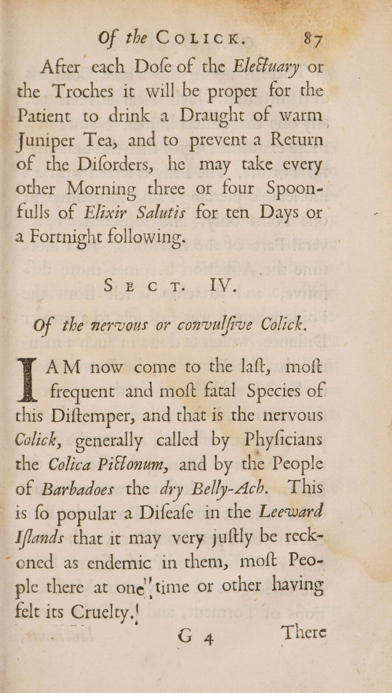 After each Dofe of the Elefuary or the Troches it will be proper for the Juniper Tea, and to prevent a Return of the Diforders, he may take every other Morning three or four Spoon- fulls of Elixir Salutis for ten Days or a Fortnight following. Beet -0 oy JA Of the nervous or convulfive Colick. AM now come to the laft, most frequent and moft fatal Species of this Diftemper, and that is the nervous Colick, generally called by Phyficians the Colica Piftonum, and by the People of Barbadoes the dry Belly-Ach. This _ is fo popular a Difeafe in the Leeward Iflands that it may very jultly be reck- “oned as endemic in them, moft Peo- ple there at one time or other haying felt ics Cruelty.!