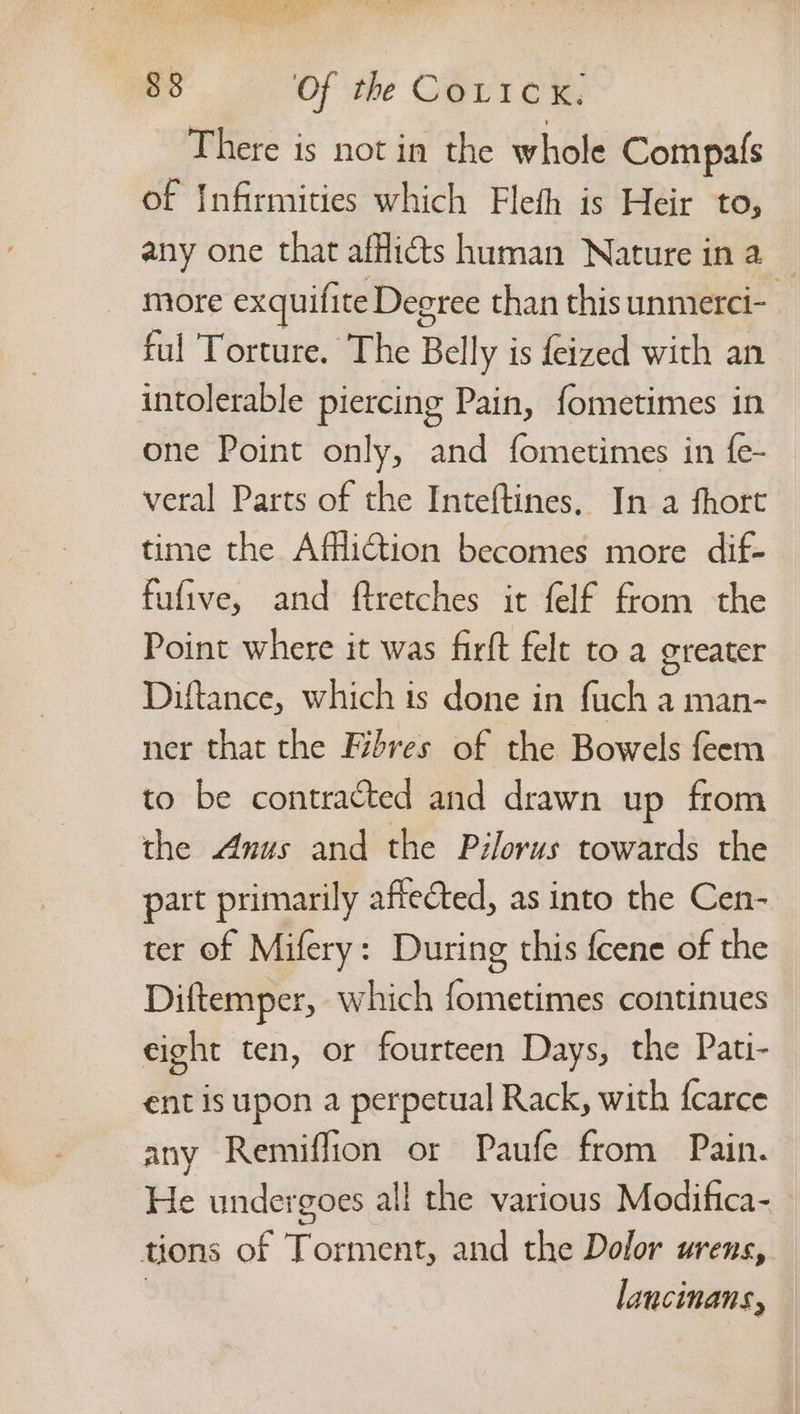 There is not in the whole Compafs of Infirmities which Flefh is Heir to, any one that afflicts human Nature ina — more exquifite Degree than this unmerci- ful Torture, The Belly is feized with an intolerable piercing Pain, fometimes in one Point only, and fometimes in fe- veral Parts of the Inteftines. In a fhort time the Affliction becomes more dif- fufive, and ftretches it felf from the Point where it was firft felt toa greater Diftance, which 1s done in fuch a man- ner that the Fibres of the Bowels feem to be contracted and drawn up from the Anus and the Pilorus towards the part primarily affected, as into the Cen- ter of Mifery: During this fcene of the Diftemper, which fometimes continues eight ten, or fourteen Days, the Pati- ent is upon a perpetual Rack, with f{carce any Remiffion or Paufe from Pain. He undergoes all the various Modifica- tions of Torment, and the Dolor urens, | lancinans,