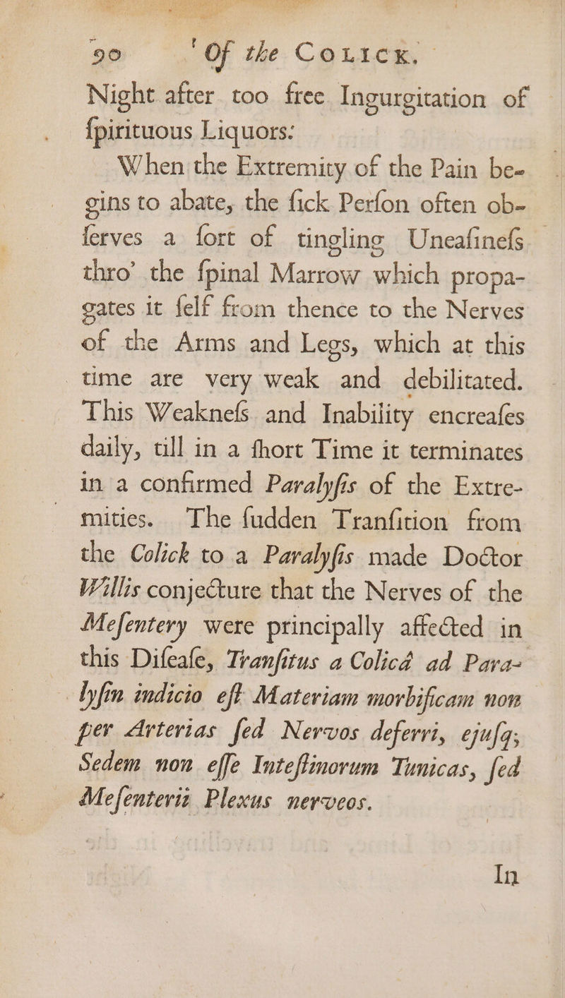 — ee see (he we r ped dire cb rade OE ~ 90 ‘Of the Couicx, | Night after. too free Ingurgitation of — {pirituous Liquors. _ When the Extremity of the Pain be- gins to abate, the fick Perfon often ob- ferves a fort of tingling Uneafinefs thro’ the fpinal Marrow which propa- gates it felf from thence to the Nerves of the Arms and Legs, which at this ume are very weak and debilitated. This Weaknefs and Inability encreafes daily, till in a fhort Time it terminates in a confirmed Paralyfis of the Extre- mities. The fudden Tranfition from the Colick to a Paralyfis made Doétor Willis conjecture that the Nerves of the Mefentery were principally affected in this Difeafe, Tranfitus a Colicd ad Pavra- _ Ayfin indicio eft Materiam morbificam non per Arterias fed Nervos defervi, ejufq; Sedem non effe Intefinorum Tunicas, fed Mefenterit Plexus nerveos. In