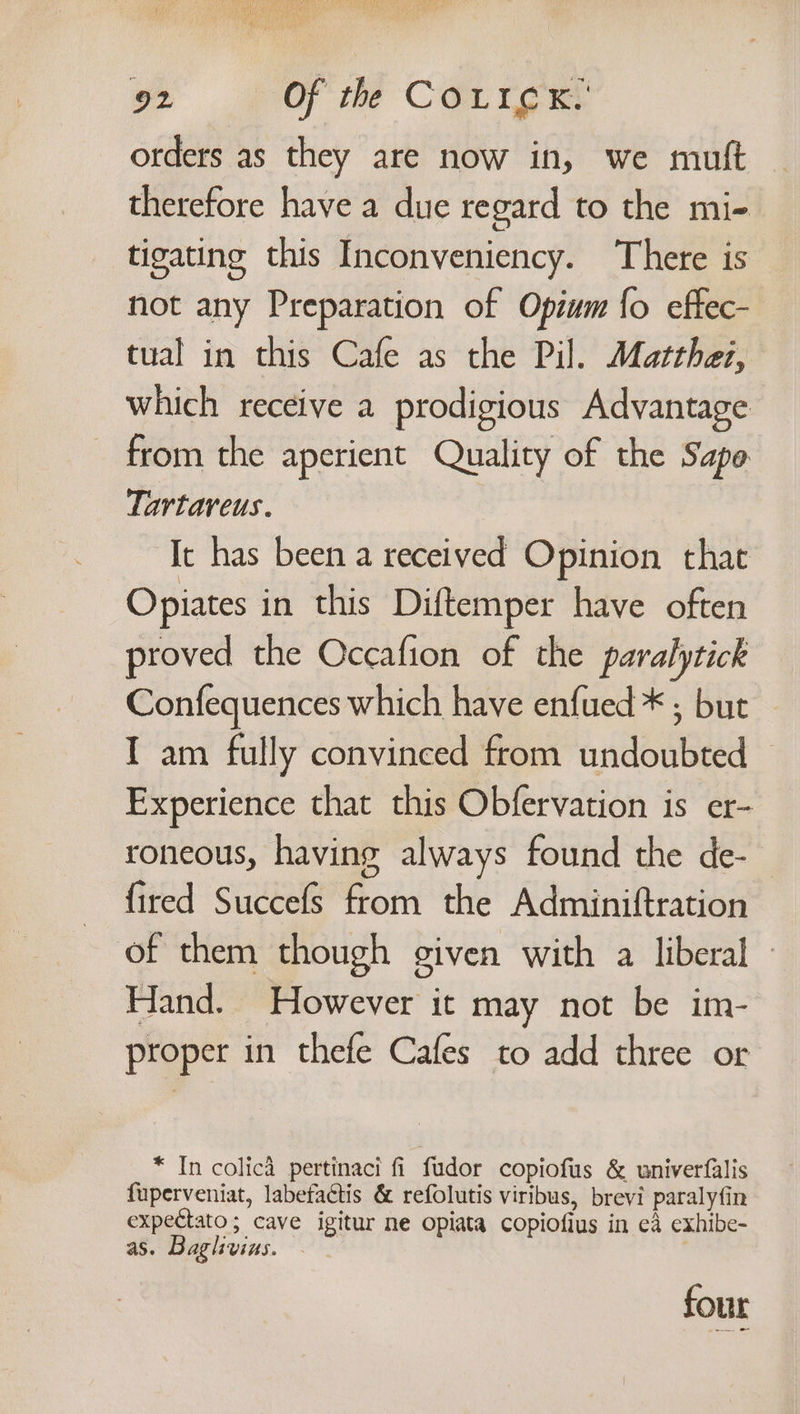 orders as they are now in, we mutt therefore have a due regard to the mi- tigating this Inconveniency. There is not any Preparation of Opium {o effec- tual in this Cafe as the Pil. Matthez, which receive a prodigious Advantage from the aperient Quality of the Sapo Tartareus. It has been a received Opinion that Opiates in this Diftemper have often proved the Occafion of the paralytick Confequences which have enfued * ; but I am fully convinced from undoubted Experience that this Obfervation is er- roneous, having always found the de- fired Succefs from the Adminiftration of them though given with a liberal » Hand. However it may not be im- proper in thefe Cafes to add three or * In colicd pertinaci fi fudor copiofus &amp; wniverfalis fuperveniat, labefactis &amp; refolutis viribus, brevi paralyfin expectato; cave igitur ne opiata copiofius in ea exhibe- as. Baglivins. , four