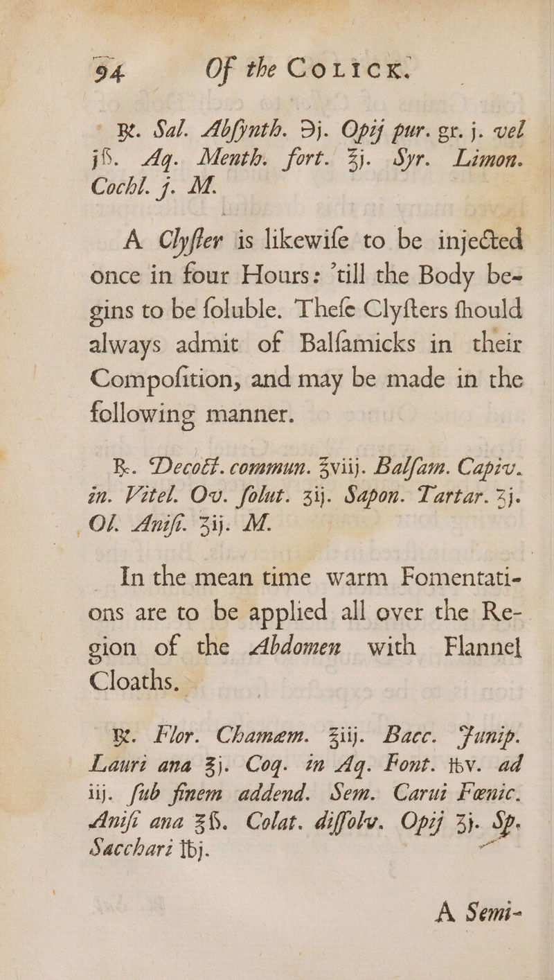 |B. Sal. Abfynth. 3j. Opi pur. gr. j. vel ‘6. Aq. Menth, fort. 3). Syr. Limon. Cochl. 7. M. A Clyffer is likewile to be injected once in four Hours: “till the Body be- gins to be foluble. Thefe Clyfters thould always admit of Balfamicks in their Compofition, and may be made in the following manner. KR. Decoét. commun. 3viij. Balfam. Capiv. an. Vetel. Ov. i si Sdpon. Tartar. 2}. — Inthe mean time warm Fomentati- ons are to be applied all over the Re- gion of the Abdomen with Flannel Cloaths, Be. Flor. Chamem. 3iij. Bacc. Funip. Lauri ana 3}. Cog. im Ag. Font. iby. ad uj. {ub finem addend. Sem. Carus Fenic. Anifi ana 3%. Colat. diffolv. Opi 3}. es Sacchari tbj. A Semi-