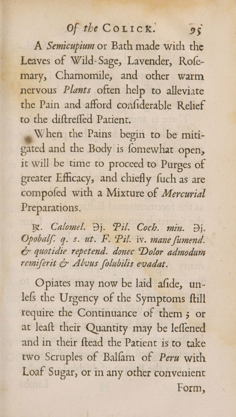 we Dat rp oy ae “tga Sy Of the COLIcK. 95 A Semicupivm or Bath made with the Leaves of Wild-Sage, Lavender, Rofe- mary, Chamomile, and other warm nervous Plants often help to alleviate the Pain and afford confiderable Relief to the diftreffed Patient. When the Pains begin to be miti- gated and the Body is fomewhat open, it will be time to proceed to Purges of greater Efficacy, and chiefly fuch as are compofed with a Mixture of Mercurial Preparations. R. Calomel. Dj. Pil. Coch. min. 9}. Opobalf: q. s. ut. F. Pil. iv. mane fimend. &amp;» quotidie repetend. donec “Dolor admodum remiferit &amp; Alvus folubilis evadat. Opiates may now be laid afide, un- lefs the Urgency of the Symptoms ftill require the Continuance of them 5 or at leaft their Quantity may be leflened and in their ftead the Patient is to take two Scruples of Balfam of Peru with Loaf Sugar, or in any other convenient Form,