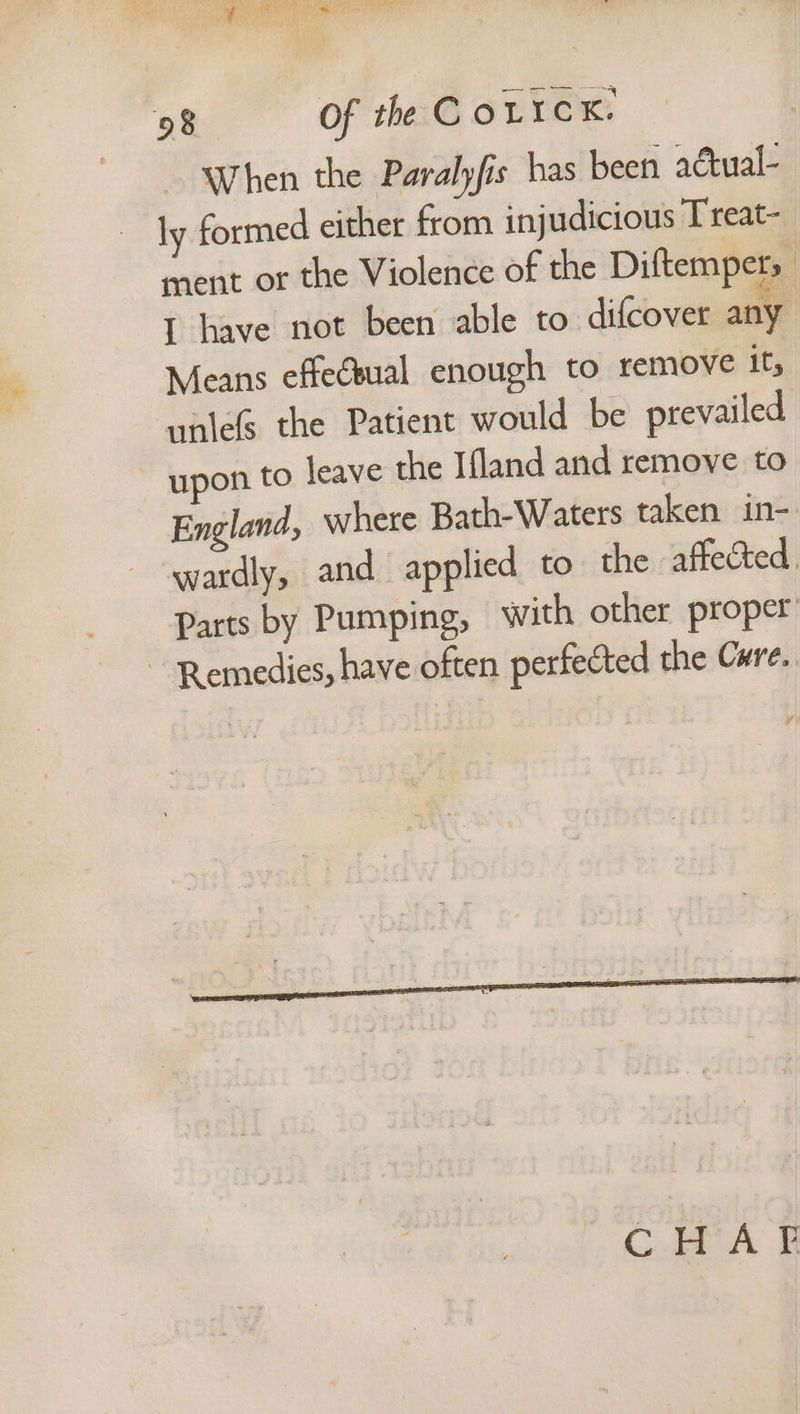 When the Paralyfis has been actual- ~ ly formed either from injudicious Treat- ment or the Violence of the Diftempers I have not been able to difcover any Means effeésual enough to remove it, unlefs the Patient would be prevailed ~ upon to leave the Ifland and remove to England, where Bath-Waters taken in- wardly, and applied to the affected. Parts by Pumping, with other proper ~ Remedies, have often perfected the Cure.