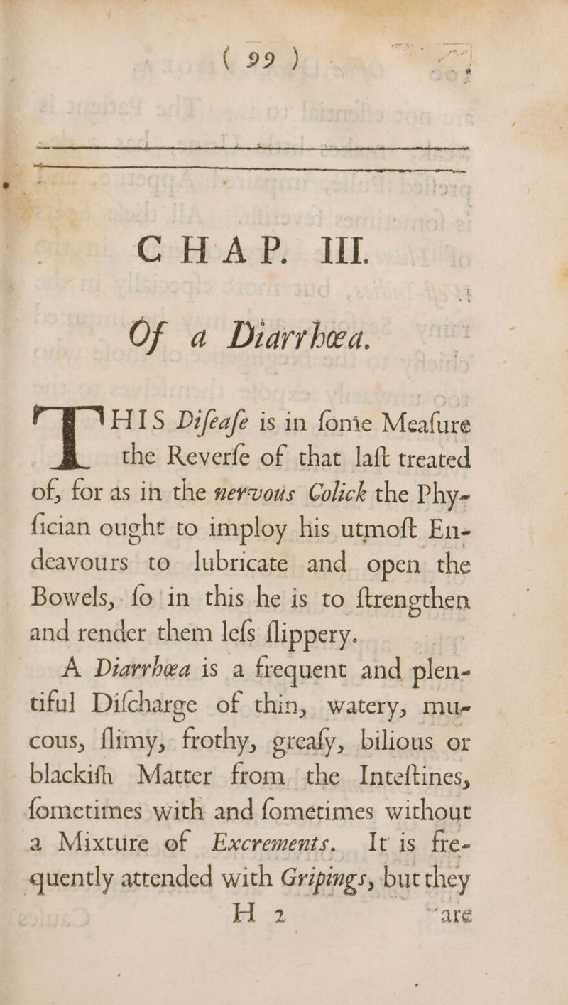 CHAP. IIL. Of a Diarrhea. HIS Difeafe is in fonie Mealure the Reverfe of that laft treated of, for as in the nervous Colick the Phy- fician ought to imploy his utmoft En- dewsesiros to lubricate and open the - Bowels,. fo in this he is to {trengthen, and render them lefs flippery. A Diarrhea is a frequent and plen- tiful Difcharge of thin, watery, mu cous, flimy, Caan! exealy, bilious or _blackifh Matter from. the Inteftines, fometimes with and fometimes without a Mixture of Excrements, It is fre- quently attended with Gripings, but they bi «4 are