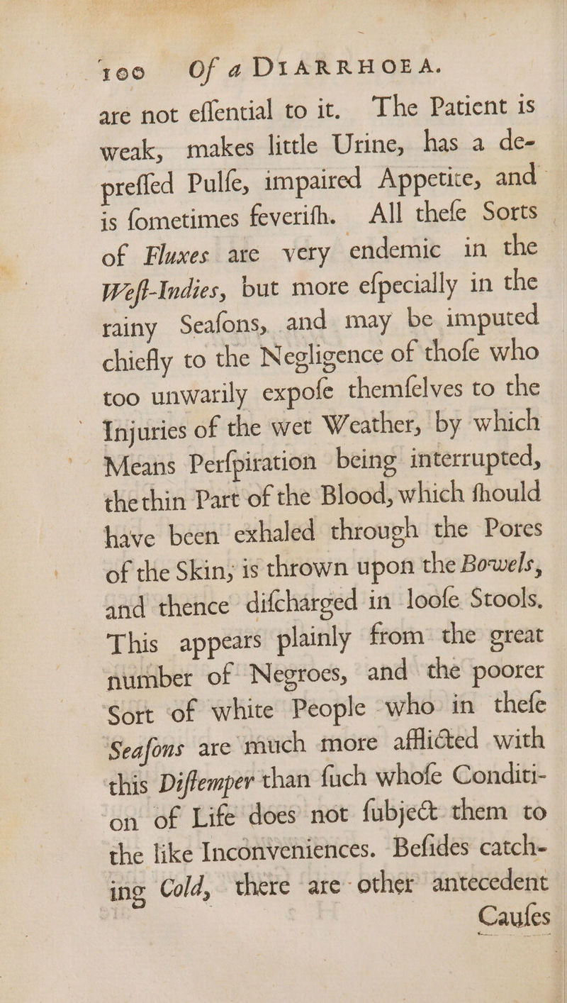 ‘reo «=f a DIARRHOEA. are not eflential to it. The Patient is weak, makes little Urine, has a de- prefled Pulfe, impaired Appetite, and ;s fometimes feverifh. All thefe Sorts _ of Fluxes are very endemic in the Weft-Indies, but more efpecially in the rainy Seafons, and may be imputed chiefly to the Negligence of thofe who too unwarily expofe themfelves to the ' Injuries of the wet Weather, by which Means Perfpiration being interrupted, thethin Part of the Blood, which fhould have been exhaled through the Pores of the Skin; is thrown upon the Bowels, and thence difcharged in loofe Stools, This appears plainly from the great number of Negroes, and the poorer Sort of white People who in thefe Seafons are much more affi@ted with this Diffemper than fuch whofe Conditi- on of Life does’ not fubje&amp; them to the like Inconveniences. Befides catch- ing Cold, there are ‘other antecedent Caules